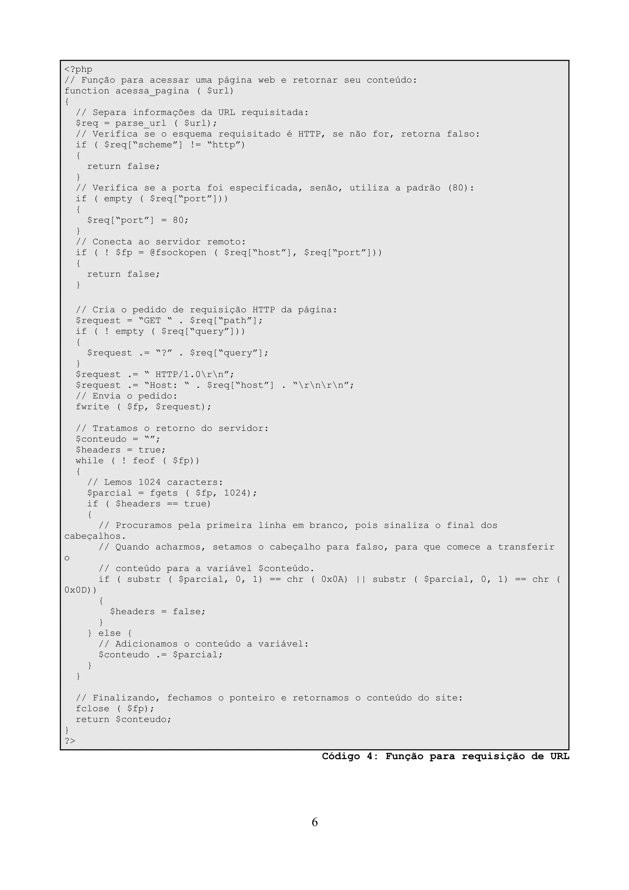 <?php 
// Função para acessar uma página web e retornar seu conteúdo: 
function acessa_pagina ( $url) 
{ 
// Separa informações da URL requisitada: 
$req = parse_url ( $url); 
// Verifica se o esquema requisitado é HTTP, se não for, retorna falso: 
if ( $req[“scheme”] != “http”) 
{ 
return false; 
} 
// Verifica se a porta foi especificada, senão, utiliza a padrão (80): 
if ( empty ( $req[“port”])) 
{ 
$req[“port”] = 80; 
} 
// Conecta ao servidor remoto: 
if ( ! $fp = @fsockopen ( $req[“host”], $req[“port”])) 
{ 
return false; 
} 
// Cria o pedido de requisição HTTP da página: 
$request = “GET “ . $req[“path”]; 
if ( ! empty ( $req[“query”])) 
{ 
$request .= “?” . $req[“query”]; 
} 
$request .= “ HTTP/1.0rn”; 
$request .= “Host: “ . $req[“host”] . “rnrn”; 
// Envia o pedido: 
fwrite ( $fp, $request); 
// Tratamos o retorno do servidor: 
$conteudo = “”; 
$headers = true; 
while ( ! feof ( $fp)) 
{ 
// Lemos 1024 caracters: 
$parcial = fgets ( $fp, 1024); 
if ( $headers == true) 
{ 
// Procuramos pela primeira linha em branco, pois sinaliza o final dos 
cabeçalhos. 
// Quando acharmos, setamos o cabeçalho para falso, para que comece a transferir 
o 
// conteúdo para a variável $conteúdo. 
if ( substr ( $parcial, 0, 1) == chr ( 0x0A) || substr ( $parcial, 0, 1) == chr ( 
0x0D)) 
{ 
$headers = false; 
} 
} else { 
// Adicionamos o conteúdo a variável: 
$conteudo .= $parcial; 
} 
} 
// Finalizando, fechamos o ponteiro e retornamos o conteúdo do site: 
fclose ( $fp); 
return $conteudo; 
} 
?> 
Código 4: Função para requisição de URL 
6 
 
