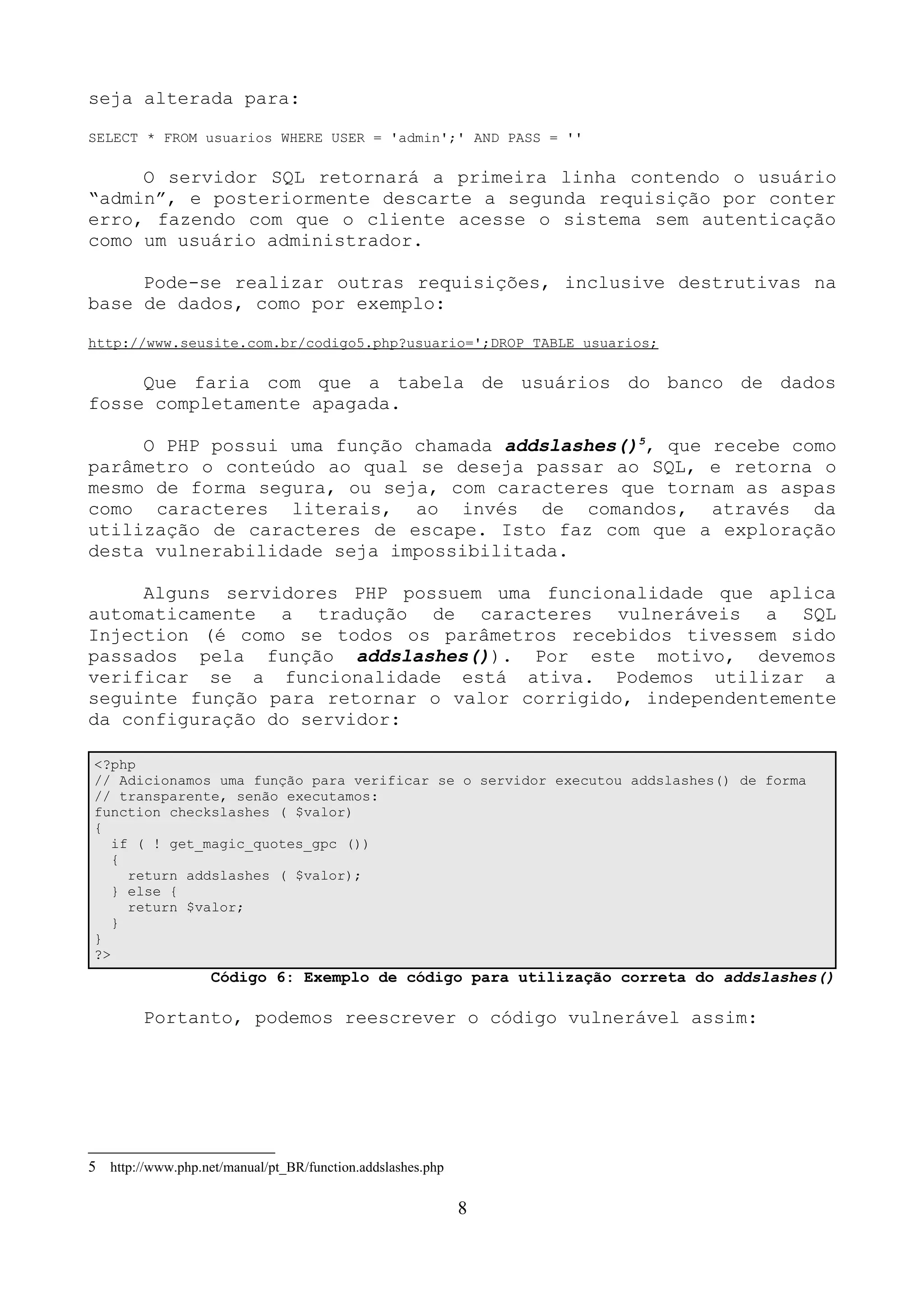 seja alterada para: 
SELECT * FROM usuarios WHERE USER = 'admin';' AND PASS = '' 
O servidor SQL retornará a primeira linha contendo o usuário 
“admin”, e posteriormente descarte a segunda requisição por conter 
erro, fazendo com que o cliente acesse o sistema sem autenticação 
como um usuário administrador. 
Pode-se realizar outras requisições, inclusive destrutivas na 
base de dados, como por exemplo: 
http://www.seusite.com.br/codigo5.php?usuario=';DROP TABLE usuarios; 
Que faria com que a tabela de usuários do banco de dados 
fosse completamente apagada. 
O PHP possui uma função chamada addslashes()5, que recebe como 
parâmetro o conteúdo ao qual se deseja passar ao SQL, e retorna o 
mesmo de forma segura, ou seja, com caracteres que tornam as aspas 
como caracteres literais, ao invés de comandos, através da 
utilização de caracteres de escape. Isto faz com que a exploração 
desta vulnerabilidade seja impossibilitada. 
Alguns servidores PHP possuem uma funcionalidade que aplica 
automaticamente a tradução de caracteres vulneráveis a SQL 
Injection (é como se todos os parâmetros recebidos tivessem sido 
passados pela função addslashes()). Por este motivo, devemos 
verificar se a funcionalidade está ativa. Podemos utilizar a 
seguinte função para retornar o valor corrigido, independentemente 
da configuração do servidor: 
<?php 
// Adicionamos uma função para verificar se o servidor executou addslashes() de forma 
// transparente, senão executamos: 
function checkslashes ( $valor) 
{ 
if ( ! get_magic_quotes_gpc ()) 
{ 
return addslashes ( $valor); 
} else { 
return $valor; 
} 
} 
?> 
Código 6: Exemplo de código para utilização correta do addslashes() 
Portanto, podemos reescrever o código vulnerável assim: 
5 http://www.php.net/manual/pt_BR/function.addslashes.php 
8 
 