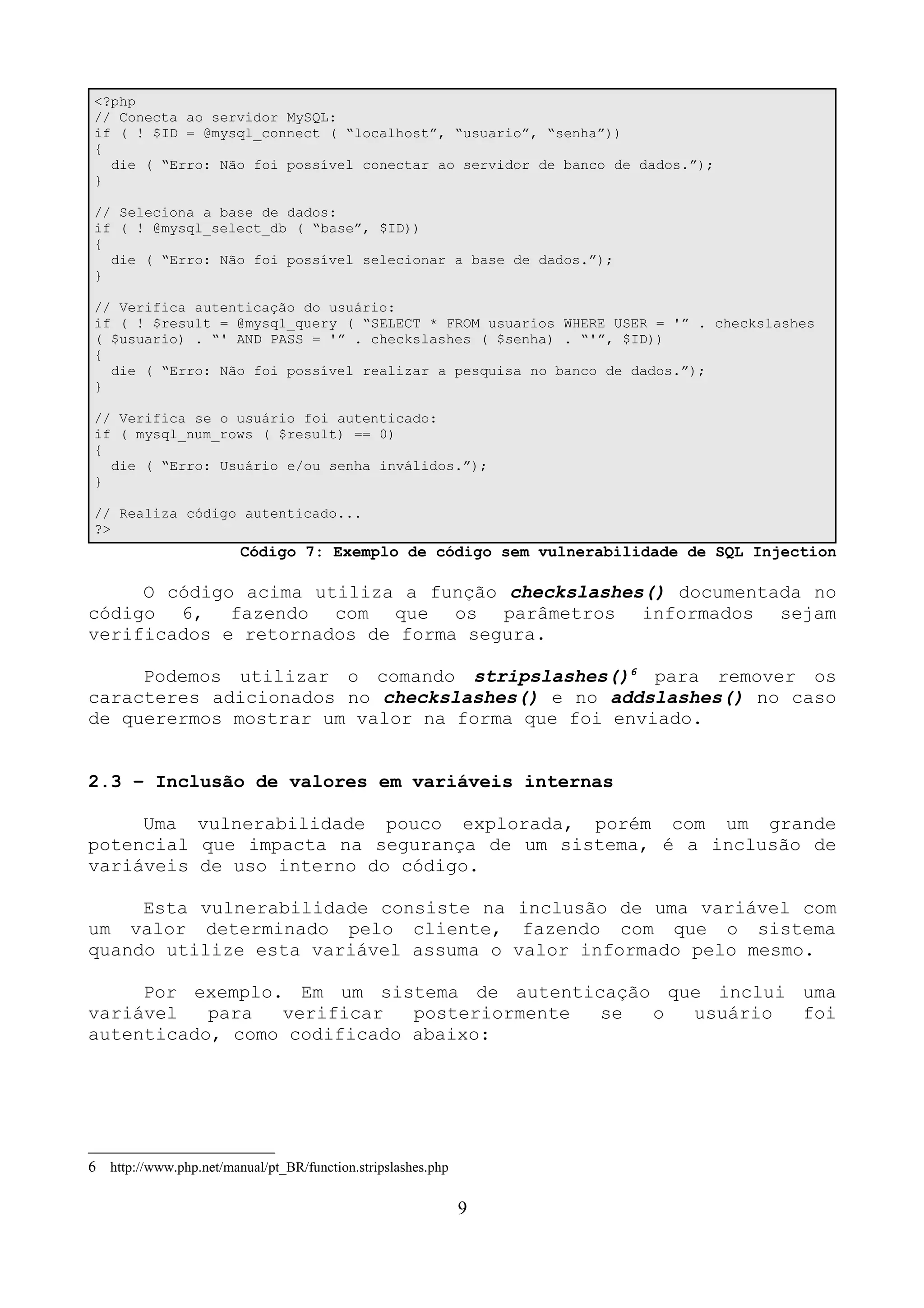 <?php 
// Conecta ao servidor MySQL: 
if ( ! $ID = @mysql_connect ( “localhost”, “usuario”, “senha”)) 
{ 
die ( “Erro: Não foi possível conectar ao servidor de banco de dados.”); 
} 
// Seleciona a base de dados: 
if ( ! @mysql_select_db ( “base”, $ID)) 
{ 
die ( “Erro: Não foi possível selecionar a base de dados.”); 
} 
// Verifica autenticação do usuário: 
if ( ! $result = @mysql_query ( “SELECT * FROM usuarios WHERE USER = '” . checkslashes 
( $usuario) . “' AND PASS = '” . checkslashes ( $senha) . “'”, $ID)) 
{ 
die ( “Erro: Não foi possível realizar a pesquisa no banco de dados.”); 
} 
// Verifica se o usuário foi autenticado: 
if ( mysql_num_rows ( $result) == 0) 
{ 
die ( “Erro: Usuário e/ou senha inválidos.”); 
} 
// Realiza código autenticado... 
?> 
Código 7: Exemplo de código sem vulnerabilidade de SQL Injection 
O código acima utiliza a função checkslashes() documentada no 
código 6, fazendo com que os parâmetros informados sejam 
verificados e retornados de forma segura. 
Podemos utilizar o comando stripslashes()6 para remover os 
caracteres adicionados no checkslashes() e no addslashes() no caso 
de querermos mostrar um valor na forma que foi enviado. 
2.3 – Inclusão de valores em variáveis internas 
Uma vulnerabilidade pouco explorada, porém com um grande 
potencial que impacta na segurança de um sistema, é a inclusão de 
variáveis de uso interno do código. 
Esta vulnerabilidade consiste na inclusão de uma variável com 
um valor determinado pelo cliente, fazendo com que o sistema 
quando utilize esta variável assuma o valor informado pelo mesmo. 
Por exemplo. Em um sistema de autenticação que inclui uma 
variável para verificar posteriormente se o usuário foi 
autenticado, como codificado abaixo: 
6 http://www.php.net/manual/pt_BR/function.stripslashes.php 
9 
 