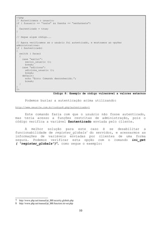 <?php 
// Autenticamos o usuario: 
if ( $usuario == “teste” && $senha == “senhateste”) 
{ 
$autenticado = true; 
} 
// Segue algum código... 
// Agora verificamos se o usuário foi autenticado, e mostramos as opções 
administrativas: 
if ( $autenticado) 
{ 
switch ( $acao) 
{ 
case “exclui”: 
exclui_usuario (); 
break; 
case “adiciona”: 
adiciona_usuario (); 
break; 
default: 
echo “Erro: Comando desconhecido.”; 
break; 
} 
} 
?> 
Código 8: Exemplo de código vulnerável a valores externos 
Podemos burlar a autenticação acima utilizando: 
http://www.seusite.com.br/codigo8.php?autenticado=1 
Este comando faria com que o usuário não fosse autenticado, 
mas teria acesso a funções restritas de administração, pois o 
código verifica a variável $autenticado enviada pelo cliente. 
A melhor solução para este caso é se desabilitar a 
funcionabilidade de register_globals7 do servidor, e acessarmos as 
informações de variáveis enviadas por clientes de uma forma 
segura. Podemos verificar esta opção com o comando ini_get 
( “register_globals”)8, como segue o exemplo: 
7 http://www.php.net/manual/pt_BR/security.globals.php 
8 http://www.php.net/manual/pt_BR/function.ini-set.php 
10 
 