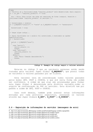 <?php 
// Verifica se a funcionabilidade “register_globals” está desabilitada (mais seguro): 
if ( ini_get ( “register_globals”) == true) 
{ 
die ( “Erro: Este script não pode ser executado de forma insegura. Desative a 
funcionabilidade 'register_globals' no servidor.”); 
} 
// Autenticamos o usuário: 
if ( $_REQUEST[“usuario”] == “teste” && $_REQUEST[“senha”] == “senhateste”) 
{ 
$autenticado = true; 
} 
// Segue algum codigo... 
// Agora verificamos se o usuário foi autenticado, e mostramos as opções 
administrativas: 
if ( $autenticado) 
{ 
switch ( $_REQUEST[“acao”]) 
{ 
case “exclui”: 
exclui_usuario (); 
break; 
case “adiciona”: 
adiciona_usuario (); 
break; 
default: 
echo “Erro: Comando desconhecido.”; 
break; 
} 
} 
?> 
Código 9: Exemplo de código seguro a valores externos 
Nota-se no código 9 que as variáveis externas estão sendo 
tratadas pela variável Super Global9 $_REQUEST10, que possui todas 
as variáveis e valores passados por um cliente. 
Esta variável leva em consideração todos valores passados 
pelos modos GET, POST e COOKIE, e que até certa forma não podem 
ser confiáveis. A ordem em que elas são processadas para formar 
esta Super Global é determinada pela diretiva variable_order no 
arquivo de configuração do PHP no servidor. Esta diretiva tem por 
padrão a ordem de GET, POST e COOKIE. 
Caso você deseje, também pode acessar estas informações 
enviadas por cada protocolo específico, acessando os valores 
através das Super Globals $_GET11, $_POST12 e $_COOKIE13. 
2.4 - Exposição de informações do servidor (mensagens de erro) 
9 http://www.php.net/manual/pt_BR/language.variables.predefined.php#language.variables.superglobals 
10 http://www.php.net/manual/pt_BR/reserved.variables.php#reserved.variables.request 
11 http://www.php.net/manual/pt_BR/reserved.variables.php#reserved.variables.get 
12 http://www.php.net/manual/pt_BR/reserved.variables.php#reserved.variables.post 
13 http://www.php.net/manual/pt_BR/reserved.variables.php#reserved.variables.cookies 
11 
 