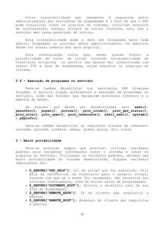 Outra vulnerabilidade que comumente é esquecida pelos 
administradores dos servidores de hospedagem é o fato de que o PHP 
pode visualizar todos os arquivos do sistema, incluindo arquivos 
de configuração, senhas, scripts de outros clientes, etc, que o 
servidor web tenha permissão de leitura. 
Esta vulnerabilidade pode e deve ser bloqueada para cada 
domínio hospedado no servidor pelos administradores. Os domínios 
devem ter acesso somente aos seus arquivos. 
Esta configuração evita que, mesmo quando houver a 
possibilidade de haver um script contendo vulnerabilidade de 
Cross-site scripting ou existir uma pessoa mal intencionada com 
acesso FTP a área de hospedagem, sejam expostos os arquivos do 
sistema. 
2.6 – Execução de programas no servidor 
Deve-se também desabilitar nos servidores PHP diversas 
funções. A maioria ligada diretamente a execução de programas no 
servidor, além das funções que manipulam processos internos e a 
memória do mesmo. 
As funções que devem ser desabilitadas sao: exec(), 
passthru(), popen(), pclose(), proc_close(), proc_get_status(), 
proc_nice(), proc_open(), proc_terminate(), shell_exec(), system() 
e phpinfo(). 
Deve-se também desabilitar as seguintes classes de comandos: 
sysvshm, sysvsem, sockets, shmop, qtdom, posix, dio, crack. 
3 – Maior portabilidade 
Deve-se procurar sempre que possível utilizar variáveis 
padrões para recuperar informações sobre o sistema e sobre os 
arquivos no servidor. Utilizando as variáveis padrões, obtemos uma 
maior portabilidade do sistema desenvolvido. Algumas variáveis 
importantes são: 
➢ $_SERVER[“PHP_SELF”]: Url do script que foi executado. Útil 
para se referenciar um formulário para o próprio script, 
fazendo com que se o mesmo for renomeado, não necessite ser 
alterado internamente, alem de evitar erros de programação; 
➢ $_SERVER[“DOCUMENT_ROOT”]: Retorna o diretório raiz da sua 
área de hospedagem; 
➢ $_SERVER[“REMOTE_ADDR”]: IP do cliente que requisitou a 
página; 
➢ $_SERVER[“REMOTE_HOST”]: Endereço do cliente que requisitou 
a página; 
13 
 