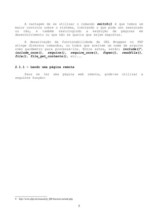 A vantagem de se utilizar o comando switch() é que temos um 
maior controle sobre o sistema, limitando o que pode ser executado 
ou não, e também restringindo a exibição de páginas em 
desenvolvimento ou que não se queira que sejam expostas. 
A desativação da funcionabilidade de URL Wrapper no PHP 
atinge diversos comandos, ou todos que aceitem um nome de arquivo 
como parâmetro para processá-los. Entre estes, estão: include()4, 
include_once(), require(), require_once(), fopen(), readfile(), 
file(), file_get_contents(), etc... 
2.1.1 – Lendo uma página remota 
Para se ler uma página web remota, pode-se utilizar a 
seguinte função: 
4 http://www.php.net/manual/pt_BR/function.include.php 
5 
 