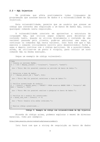 2.2 – SQL Injection 
Um problema que afeta praticamente todas linguagens de 
programação que acessam bancos de dados é a vulnerabilidade de SQL 
Injection. 
Esta vulnerabilidade, permite que um usuário que acesse um 
código que contenha uma requisição a um banco de dados SQL, insira 
quaisquer comando nesta requisição. 
A vulnerabilidade consiste em aproveitar a estrutura da 
linguagem SQL, que utiliza aspas simples para delimitar um 
conteúdo texto. Quando se utiliza diretamente o conteúdo de uma 
variável passada pelo cliente, pode-se adicionar uma aspa, e 
continuar os comandos SQL nesta variável. Isso fará com que o SQL 
execute o comando inicialmente escrito pelo desenvolvedor; feche a 
aspa e depois continue com o código malicioso. Há a possibilidade, 
ainda, de utilizar-se um ponto e vírgula, para incluir um novo 
comando SQL na mesma execução. 
Segue um exemplo de código vulnerável: 
<?php 
// Conecta ao servidor MySQL: 
if ( ! $ID = @mysql_connect ( “localhost”, “usuario”, “senha”)) 
{ 
die ( “Erro: Não foi possível conectar ao servidor de banco de dados.”); 
} 
// Seleciona a base de dados: 
if ( ! @mysql_select_db ( “base”, $ID)) 
{ 
die ( “Erro: Não foi possível selecionar a base de dados.”); 
} 
// Verifica autenticação do usuário: 
if ( ! $result = @mysql_query ( “SELECT * FROM usuarios WHERE USER = '$usuario' AND 
PASS = '$senha'”, $ID)) 
{ 
die ( “Erro: Não foi possível realizar a pesquisa no banco de dados.”); 
} 
// Verifica se o usuário foi autenticado: 
if ( mysql_num_rows ( $result) == 0) 
{ 
die ( “Erro: Usuário e/ou senha inválidos.”); 
} 
// Realiza código autenticado... 
?> 
Código 5: Exemplo de código com vulnerabilidade de SQL Injection 
Através do código acima, podemos explorar o mesmo de diversas 
maneiras. Como por exemplo: 
http://www.seusite.com.br/codigo5.php?usuario=admin'; 
Isto fará com que a string de requisição ao banco de dados 
7 
 