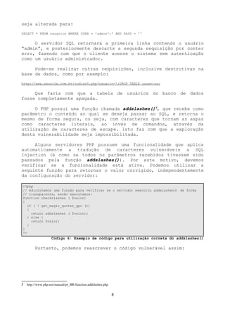seja alterada para: 
SELECT * FROM usuarios WHERE USER = 'admin';' AND PASS = '' 
O servidor SQL retornará a primeira linha contendo o usuário 
“admin”, e posteriormente descarte a segunda requisição por conter 
erro, fazendo com que o cliente acesse o sistema sem autenticação 
como um usuário administrador. 
Pode-se realizar outras requisições, inclusive destrutivas na 
base de dados, como por exemplo: 
http://www.seusite.com.br/codigo5.php?usuario=';DROP TABLE usuarios; 
Que faria com que a tabela de usuários do banco de dados 
fosse completamente apagada. 
O PHP possui uma função chamada addslashes()5, que recebe como 
parâmetro o conteúdo ao qual se deseja passar ao SQL, e retorna o 
mesmo de forma segura, ou seja, com caracteres que tornam as aspas 
como caracteres literais, ao invés de comandos, através da 
utilização de caracteres de escape. Isto faz com que a exploração 
desta vulnerabilidade seja impossibilitada. 
Alguns servidores PHP possuem uma funcionalidade que aplica 
automaticamente a tradução de caracteres vulneráveis a SQL 
Injection (é como se todos os parâmetros recebidos tivessem sido 
passados pela função addslashes()). Por este motivo, devemos 
verificar se a funcionalidade está ativa. Podemos utilizar a 
seguinte função para retornar o valor corrigido, independentemente 
da configuração do servidor: 
<?php 
// Adicionamos uma função para verificar se o servidor executou addslashes() de forma 
// transparente, senão executamos: 
function checkslashes ( $valor) 
{ 
if ( ! get_magic_quotes_gpc ()) 
{ 
return addslashes ( $valor); 
} else { 
return $valor; 
} 
} 
?> 
Código 6: Exemplo de código para utilização correta do addslashes() 
Portanto, podemos reescrever o código vulnerável assim: 
5 http://www.php.net/manual/pt_BR/function.addslashes.php 
8 
 