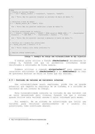 <?php 
// Conecta ao servidor MySQL: 
if ( ! $ID = @mysql_connect ( “localhost”, “usuario”, “senha”)) 
{ 
die ( “Erro: Não foi possível conectar ao servidor de banco de dados.”); 
} 
// Seleciona a base de dados: 
if ( ! @mysql_select_db ( “base”, $ID)) 
{ 
die ( “Erro: Não foi possível selecionar a base de dados.”); 
} 
// Verifica autenticação do usuário: 
if ( ! $result = @mysql_query ( “SELECT * FROM usuarios WHERE USER = '” . checkslashes 
( $usuario) . “' AND PASS = '” . checkslashes ( $senha) . “'”, $ID)) 
{ 
die ( “Erro: Não foi possível realizar a pesquisa no banco de dados.”); 
} 
// Verifica se o usuário foi autenticado: 
if ( mysql_num_rows ( $result) == 0) 
{ 
die ( “Erro: Usuário e/ou senha inválidos.”); 
} 
// Realiza código autenticado... 
?> 
Código 7: Exemplo de código sem vulnerabilidade de SQL Injection 
O código acima utiliza a função checkslashes() documentada no 
código 6, fazendo com que os parâmetros informados sejam 
verificados e retornados de forma segura. 
Podemos utilizar o comando stripslashes()6 para remover os 
caracteres adicionados no checkslashes() e no addslashes() no caso 
de querermos mostrar um valor na forma que foi enviado. 
2.3 – Inclusão de valores em variáveis internas 
Uma vulnerabilidade pouco explorada, porém com um grande 
potencial que impacta na segurança de um sistema, é a inclusão de 
variáveis de uso interno do código. 
Esta vulnerabilidade consiste na inclusão de uma variável com 
um valor determinado pelo cliente, fazendo com que o sistema 
quando utilize esta variável assuma o valor informado pelo mesmo. 
Por exemplo. Em um sistema de autenticação que inclui uma 
variável para verificar posteriormente se o usuário foi 
autenticado, como codificado abaixo: 
6 http://www.php.net/manual/pt_BR/function.stripslashes.php 
9 
 