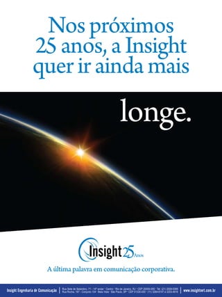 Nos próximos
                                                                                                                                               Mar.Abr/2009




                25 anos, a Insight
                quer ir ainda mais
                                                                                        longe.



                          A última palavra em comunicação corporativa.

                                    Rua Sete de Setembro, 71 - 14º andar . Centro . Rio de Janeiro, RJ . CEP 20050-005 . Tel: (21) 2509-5399             35
Insight Engenharia de Comunicação   Rua Rocha, 167 - Conjunto 104 . Bela Vista . São Paulo, SP . CEP 01330-000 . (11) 3284-6147 e 3253-4916      www.insightnet.com.br
 