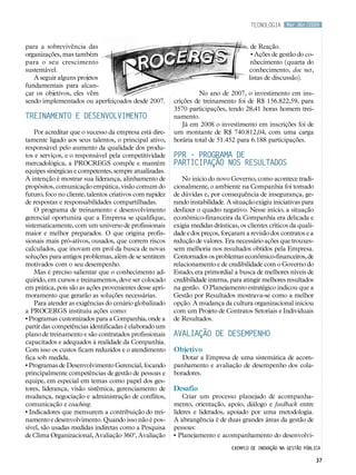 tecnologia      Mar.Abr/2009



para a sobrevivência das                                                                 de Reação.
organizações, mas também                                                                 • Ações de gestão do co-
para o seu crescimento                                                                   nhecimento (quarta do
sustentável.                                                                            conhecimento, doc net,
   A seguir alguns projetos                                                             listas de discussão).
fundamentais para alcan-
çar os objetivos, eles vêm                                          No ano de 2007, o investimento em ins-
sendo implementados ou aperfeiçoados desde 2007.          crições de treinamento foi de R$ 156.822,59, para
                                                          3570 participações, tendo 28,41 horas homem trei-
Treinamento e desenvolvimento                             namento.
                                                             Já em 2008 o investimento em inscrições foi de
    Por acreditar que o sucesso da empresa está dire-     um montante de R$ 740.812,04, com uma carga
tamente ligado aos seus talentos, o principal ativo,      horária total de 51.452 para 6.188 participações.
responsável pelo aumento da qualidade dos produ-
tos e serviços, e o responsável pela competitividade      PPR – Programa de
mercadológica, a PROCREGS compõe e mantém                 Participação nos Resultados
equipes sinérgicas e competentes, sempre atualizadas.
A intenção é mostrar sua liderança, alinhamento de            No início do novo Governo, como acontece tradi-
propósitos, comunicação empática, visão comum do          cionalmente, o ambiente na Companhia foi tomado
futuro, foco no cliente, talentos criativos com rapidez   de dúvidas e, por consequência de insegurança, ge-
de respostas e responsabilidades compartilhadas.          rando instabilidade. A situação exigiu iniciativas para
    O programa de treinamento e desenvolvimento           desfazer o quadro negativo. Nesse início, a situação
gerencial oportuniza que a Empresa se qualifique,         econômico-financeira da Companhia era delicada e
sistematicamente, com um universo de profissionais        exigia medidas drásticas, os clientes críticos da quali-
maior e melhor preparados. O que origina profis-          dade e dos preços, forçaram a revisão dos contratos e a
sionais mais pró-ativos, ousados, que correm riscos       redução de valores. Era necessário ações que trouxes-
calculados, que inovam em prol da busca de novas          sem melhoria nos resultados obtidos pela Empresa.
soluções para antigos problemas, além de se sentirem      Contornados os problemas econômico-financeiros, de
motivados com o seu desempenho.                           relacionamento e de credibilidade com o Governo do
    Mas é preciso salientar que o conhecimento ad-        Estado, era primordial a busca de melhores níveis de
quirido, em cursos e treinamentos, deve ser colocado      credibilidade interna, para atingir melhores resultados
em prática, pois são as ações provenientes desse apri-    na gestão. O Planejamento estratégico indicou que a
moramento que gerarão as soluções necessárias.            Gestão por Resultados mostrava-se como a melhor
    Para atender as exigências do cenário globalizado     opção. A mudança da cultura organizacional iniciou
a PROCERGS instituiu ações como:                          com um Projeto de Contratos Setoriais e Individuais
• Programas customizados para a Companhia, onde a         de Resultados.
partir das competências identificadas é elaborado um
plano de treinamento e são contratados profissionais      Avaliação de desempenho
capacitados e adequados à realidade da Companhia.
Com isso os custos ficam reduzidos e o atendimento        Objetivo
fica sob medida.                                             Dotar a Empresa de uma sistemática de acom-
• Programas de Desenvolvimento Gerencial, focando         panhamento e avaliação de desempenho dos cola-
principalmente competências de gestão de pessoas e        boradores.	
equipe, em especial em temas como papel dos ges-
tores, liderança, visão sistêmica, gerenciamento de       Desafio
mudança, negociação e administração de conflitos,             Criar um processo planejado de acompanha-
comunicação e coaching.                                   mento, orientação, apoio, diálogo e feedback entre
• Indicadores que mensurem a contribuição do trei-        líderes e liderados, apoiado por uma metodologia.
namento e desenvolvimento. Quando isso não é pos-         A abrangência é de duas grandes áreas da gestão de
sível, são usadas medidas indiretas como a Pesquisa       pessoas:
de Clima Organizacional, Avaliação 360º, Avaliação        • Planejamento e acompanhamento do desenvolvi-
                                                                                 Exemplo de inovação na gestão pública

                                                                                                                     37
 