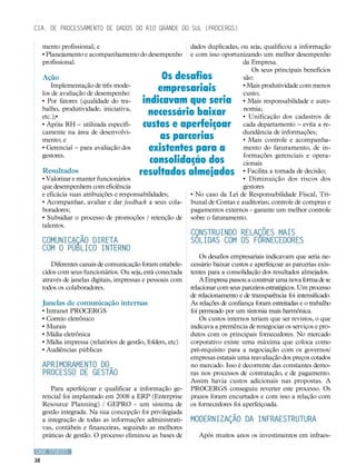 Cia. de Processamento de Dados do Rio Grande do Sul (PROCERGS)

     mento profissional; e                                   dados duplicadas, ou seja, qualificou a informação
     • Planejamento e acompanhamento do desempenho           e com isso oportunizando um melhor desempenho
     profissional.                                                              da Empresa.
                                                                                   Os seus principais benefícios
     Ação                                       Os desafios                     são:
         Implementação de três mode-
     los de avaliação de desempenho:
                                               empresariais                     • Mais produtividade com menos
                                                                                custo;
     • Por fatores (qualidade do tra-      indicavam que seria                  • Mais responsabilidade e auto-
     balho, produtividade, iniciativa,                                          nomia;
     etc.);•
                                            necessário baixar                   • Unificação dos cadastros de
     • Apóia RH – utilizada especifi-      custos e aperfeiçoar                 cada departamento – evita a re-
     camente na área de desenvolvi-                                             dundância de informações;
     mento; e                                  as parcerias                     • Mais controle e acompanha-
     • Gerencial – para avaliação dos        existentes para a                  mento do faturamento, de in-
     gestores.                                                                  formações gerenciais e opera-
                                             consolidação dos                   cionais
     Resultados                           resultados almejados                  • Facilita a tomada de decisão;
     • Valorizar e manter funcionários                                          • Diminuição dos riscos dos
     que desempenhem com eficiência                                             gestores
     e eficácia suas atribuições e responsabilidades;        • No caso da Lei de Responsabilidade Fiscal, Tri-
     • Acompanhar, avaliar e dar feedback a seus cola-       bunal de Contas e auditorias; controle de compras e
     boradores;                                              pagamentos externos - garante um melhor controle
     • Subsidiar o processo de promoções / retenção de       sobre o faturamento.
     talentos.
                                                             Construindo relações mais
     Comunicação direta                                      sólidas com os fornecedores
     com o público interno
                                                                 Os desafios empresariais indicavam que seria ne-
        Diferentes canais de comunicação foram estabele-     cessário baixar custos e aperfeiçoar as parcerias exis-
     cidos com seus funcionários. Ou seja, está conectada    tentes para a consolidação dos resultados almejados.
     através de janelas digitais, impressas e pessoais com       A Empresa passou a construir uma nova forma de se
     todos os colaboradores.                                 relacionar com seus parceiros estratégicos. Um processo
                                                             de relacionamento e de transparência foi intensificado.
     Janelas de comunicação internas                         As relações de confiança foram estreitadas e o trabalho
     • Intranet PROCERGS                                     foi permeado por um sintonia mais harmônica.
     • Correio eletrônico                                        Os custos internos teriam que ser revistos, o que
     • Murais                                                indicava a premência de renegociar os serviços e pro-
     • Mídia eletrônica                                      dutos com os principais fornecedores. No mercado
     • Mídia impressa (relatórios de gestão, folders, etc)   corporativo existe uma máxima que coloca como
     • Audiências públicas                                   pré-requisito para a negociação com os governos/
                                                             empresas estatais uma reavaliação dos preços cotados
     Aprimoramento do                                        no mercado. Isso é decorrente das constantes demo-
     processo de gestão                                      ras nos processos de contratação, e de pagamento.
                                                             Assim havia custos adicionais nas propostas. A
        Para aperfeiçoar e qualificar a informação ge-       PROCERGS conseguiu reverter este processo. Os
     rencial foi implantado em 2008 a ERP (Enterprise        prazos foram encurtados e com isso a relação com
     Resource Planning) / GEPRO - um sistema de              os fornecedores foi aperfeiçoada.
     gestão integrada. Na sua concepção foi privilegiada
     a integração de todas as informações administrati-      Modernização da infraestrutura
     vas, contábeis e financeiras, seguindo as melhores
     práticas de gestão. O processo eliminou as bases de        Após muitos anos os investimentos em infraes-

CASE STUDIES
38
 