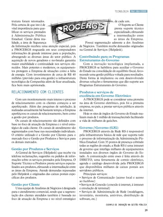 tecnologia     Mar.Abr/2009



trutura foram retomados.                                                            de cada um.
Pela certeza de que isto é de                                                          O Suporte ao Cliente
vital importância para qua-                                                        presta suporte técnico
lificar os serviços prestados                                                      especializado, efetuando
à Administração Pública                                                            a intermediação entre
Estadual. Ciente desta rea-                                                        as áreas da Empresa.
lidade, a área de Segurança                                 Possui segmentação aderente a dos Analistas
da Informação recebeu uma atenção especial, pois        de Negócios. Também recebe demandas originadas
a PROCERGS resguarda em seus computadores               na Central de Serviços (Helpdesk).
informações de grande interesse para a população,
abrangendo as diversas áreas do setor público. A        Contribuindo para os Programas
aquisição de novos geradores e no-breaks garantiu       Estruturantes do Governo
maior estabilidade e continuidade nos serviços ofe-        Com a inovação tecnológica implantada, a
recidos. Mais potentes e modernos, os equipamen-        PROCERGS se habilitou para auxiliar o Governo
tos protegem a Empresa de situações como a falta        do Estado na consolidação do equilíbrio fiscal, favo-
de energia. Com investimentos de cerca de R$ 40         recendo uma gestão pública voltada para resultados.
milhões (previsão para esta gestão) a infraestrutura    Desta forma já implantou ou está desenvolvendo
tecnológica da Companhia além de ficar atualizada,      diversas soluções e ferramentas que dão suporte aos
fica bem mais aprimorada.                               Programas Estruturantes do Governo.

Relacionamento com Clientes                             Produtos e serviços de
                                                        excelência em Governo Eletrônico
   Com um monitoramento mais intenso o processo             A PROCERGS pode se considerar uma pioneira
de relacionamento com os clientes começou a ser         na área de Governo eletrônico, pois foi a primeira
aperfeiçoado. Além das pesquisas de satisfação, já      empresa, no país, a prestar serviços públicos através
realizadas anualmente há bastante tempo, a Empresa      da internet.
aperfeiçoou os canais de relacionamento, bem como           Hoje os sites de órgãos do Governo do Estado rea-
a gestão por produtos.                                  lizam mais de 1 milhão de transações/mês facilitando
   Os canais de relacionamento são definidos com        a vida de milhares de gaúchos.
base no foco de atuação da Empresa e o nível estra-
tégico de cada cliente. Os canais de atendimento são    Governo / Governo (G2G)
segmentados com base nas necessidades individuais.         PROCERGS através da Rede RS é responsável
O critério utilizado é a Gestão por Clientes para o     pela infraestrutura básica de rede que suporta todo
mercado foco e Gestão por Produtos e Serviços para      o processo de informatização da Administração Pú-
os demais mercados.                                     blica Estadual. Com 35 pontos de presença cobrindo
                                                        todas as regiões do estado, a Rede RS é uma intranet
Gestão por Produtos e Serviços                          de governo que interliga milhares de equipamentos
    A Central de Serviços (Helpdesk) que recebe via     instalados nos diversos órgãos do Governo do Es-
telefone reclamações, sugestões ou pedidos de infor-    tado. A comunicação entre esses é feita através do
mações sobre os serviços prestados pela Empresa. O      DIRETO, uma ferramenta de correio eletrônico,
Suporte Técnico a Produtos presta serviços especia-     agenda e catálogo desenvolvida pela PROCERGS
lizados aos produtos, efetuando a intermediação entre   que disponibiliza milhares de caixas postais aos
as áreas da Empresa. Atende demandas repassadas         servidores públicos.
pelo Helpdesk e originadas das caixas postais espe-        Principais serviços:
cíficas dos produtos.                                   • Serviços de Comunicação (acesso local e acesso
                                                        ao backbone)
Gestão por Cliente                                      • Serviços de Conexão (conexão à internet, à intranet
   Uma equipe de Analistas de Negócios é designada      e emulação de terminal)
para o atendimento comercial, sendo que a segmen-       • Serviços de Administração de Rede (modelagem,
tação dos clientes atendidos também é baseada no        inventário, monitoria, antivírus, distribuição de
foco de atuação da Empresa e no nível estratégico       software, etc.)
                                                                             Exemplo de inovação na gestão pública

                                                                                                                39
 