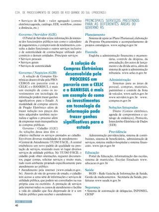 Cia. de Processamento de Dados do Rio Grande do Sul (PROCERGS)

     • Serviços de Rede - valor agregado (correio              Principais serviços prestados
     eletrônico,agenda, catálogo, EDI, workflow, ensino        para as diferentes áreas do
     a distância, etc.)                                        Governo RS
     Governo / Servidor (G2E)                                  Planejamento
        O Portal do Servidor reúne informações de interes-        Sistema de apoio ao Plano Plurianual, elaboração
     se dos funcionários públicos tais como o calendário       da Proposta Orçamentária e acompanhamento de
     de pagamentos, o comprovante de rendimentos, con-         projetos estratégicos. www.seplag.rs.gov.br
     sulta a dados funcionais e outros serviços inclusive
     o de autenticidade de contracheque utilizado pelo         Fazenda
     comércio e demais entidades. Principais serviços:            Engloba a administração financeira e orçamen-
     • Serviços pessoais                                                        tária, controle da despesa, da
     • Serviços gerais
     • Serviços de autenticidade
                                                A solução de                    arrecadação, dos autos de lança-
                                                                                mento e da dívida ativa, além do
                                           Compras Eletrônicas                  sistema de apoio a administração
     Governo / Negócios (G2B)
         A solução de Compras Ele-
                                            desenvolvida pela                   tributária. www.sefaz.rs.gov.br

     trônicas desenvolvida pela PRO-           PROCERGS em                        Administração
     CERGS em parceria com a
     CELIC e o BANRISUL é mais
                                           parceria com a CELIC                      Sistemas para as áreas de
                                                                                  pessoal, compras, materiais,
     um exemplo de como os in-             e o BANRISUL é mais                    patrimônio e controle da frota
     vestimentos em tecnologia da                                                 de veículos. www.sarh.rs.gov.br
     informação podem trazer ganhos        um exemplo de como                     www.servidor.rs.gov.br www.
     significativos para o Estado. A         os investimentos                     compras.rs.gov.br
     modalidade de compras através
     de Pregão Eletrônico além de            em tecnologia da                     Soluções Integradas
     trazer redução nos preços dos           informação pode                          Direto (Correio eletrônico,
     itens adquiridos também racio-                                               agenda de compromissos e ca-
     naliza e agiliza o processo além          trazer ganhos                      tálogo de endereços), Protocolo,
     de emprestar mais transparência
     às compras públicas.
                                           significativos para o                  Intercâmbio Eletrônico de Dados
                                                                                  (EDI)
         Governo / Cidadão (G2C)                   estado
     As soluções dessa área têm o                                                 Previdência
     objetivo melhorar os serviços prestados ao cidadão.          Administração previdenciária, sistema de contri-
     Envolvem diversas modalidades de atendimento:             buintes, sistema de beneficiários, administração de
     • Central de Atendimento TUDO FÁCIL. A central            serviços, sistema médico-hospitalar e sistema finan-
     estabeleceu um novo padrão de qualidade na pres-          ceiro. www.ipe.rs.gov.br
     tação de serviços, reunindo num só lugar diversos
     serviços de utilidade pública. No TUDO FÁCIL o            Educação
     cidadão pode obter orientações, requerer documen-             Portal da Educação, informatização das escolas,
     tos, pagar contas, solicitar serviços e muito mais,       sistema de matrículas. Escolas Estaduais www.
     tudo num ambiente projetado especificamente para          educacao.rs.gov.br
     atendimento ao público.
     • Atendimento pela internet (www.estado.rs.gov.           Saúde
     br). Através do site do governo do estado, o cidadão          RGIS - Rede Gaúcha de Informações de Saúde,
     tem acesso a uma série de informações e serviços de       Gestão de medicamentos. Secretaria da Saúde, pre-
     utilidade pública, que podem ser consultados na sua       feituras www.saude.rs.gov.br
     própria casa ou escritório. A prestação de serviços
     pela internet reduz os custos de atendimento e facilita   Segurança
     a vida do cidadão que fica dispensado de ir a um          • Sistema de automação de delegacias, INFOSEG,
     balcão público para receber o atendimento.                CIOSP

CASE STUDIES
40
 