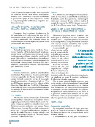 Cia. de Processamento de Dados do Rio Grande do Sul (PROCERGS)

     Além de propiciar oportunidades para o exercício         Pescar
     da cidadania, traduz a sua política de responsa-            Visa à formação pessoal e profissional de adoles-
     bilidade social. Através de ações que disseminam         centes de baixa renda, encaminhando-os ao mercado
     e qualificam o papel de uma organização cidadã           de trabalho. Além disso, promove a aprendizagem
     a Companhia ganha credibilidade, respeito e me-          básica para o exercício de uma profissão na área de
     lhores resultados.                                       atuação da empresa. Em 2007 foi firmado um convê-
                                                              nio do Projeto Pescar com a Junior Achievement.
     Inclusão Digital, beneficiando
     pessoas, grupos, comunidade                              Viver o dia a dia preservando a
                                                              história e projetando o futuro
        Conscientes da relevância do fortalecimento da
     inclusão digital no Rio Grande do Sul uma rede de            Mesmo com pequenas atitudes é possível con-
     organizações da área pública, da área privada e do       tribuir para a preservação do meio ambiente. Por
     3º setor foi formatada. Para beneficiar pessoas da       acreditar nisto a Companhia promove a conscienti-
     comunidade gaúcha. Entre os projetos que vêm sendo       zação da importância da responsabilidade ambiental,
     desenvolvidos destacam-se:                               com ações de educação e incentivo para o correto
                                                              aproveitamento dos materiais recicláveis.
     Cidadão Digital                                              Assim entidades que
        Realizado em parceria com a Fundação Pensa-
     mento Digital e a DELL, beneficiando estudantes
                                                              sobrevivem da recicla-
                                                              gem de resíduos são be-
                                                                                                 A Companhia
     regularmente matriculados em escolas de ensino           neficiadas com projeto          tem procurado,
     médio das redes públicas, estadual e municipal. O        ambiental. Desde sua
     curso básico oferece capacitação em iniciação em         criação, em 2005, o Pro-     sistematicamente,
     informática, com instrutores provenientes da própria     grama já realizou ações            assumir uma
     comunidade e treinados pela Fundação. Em 2005,           bastante impactantes.
     recebeu o Prêmio Info de Inclusão Digital realizado      O Reciclar Faz Bem,              postura social,
     pela revista Info Exame.                                 iniciado em 2002, foi         ética e ambiental
                                                              ampliado com a compra
     Recomeçar                                                de novos coletores de re-             consciente
        iniciação profissional a partir do aprendizado de     síduos e sinalização dos
     informática. Para auxiliar no processo de reinserção     já existentes, além das campanhas de conscientização
     social dos apenados do Presídio Central de Porto         e a criação de um grupo de monitores ambientais,
     Alegre, ofertando o ensino dos serviços de transcrição   devidamente treinados para atuar.
     de dados, entre outros, o Programa, criado em 1994,          Não só com o intuito de facilitar o acesso a uma
     em 2002 passou a atender também a Penitenciária          gestão publica modernizada melhorando a qualidade
     Feminina Madre Pelletier. Em 2006, O Recomeçar           e a disponibilidade de informações para os cidadãos,
     se aprimorou e ofereceu cursos de informática para       mas, também para agir como um importante parcei-
     adolescentes da Fundação de Atendimento Socioe-          ro estratégico e auxiliar o Governo RS na conquista
     ducativo do RS.                                          de significativos níveis de resultados, a PROCERGS
                                                              se qualificou. Com esforços centrados em seu apri-
     Via Pública                                              moramento adotou um posicionamento comprome-
         Articula uma rede de comunicação, mobilizando        tido, transparente. E os resultados vieram.
     esforços públicos e privados na instalação dos pontos
     de presença conectados à internet. Baseia-se em par-     RESULTADOS
     cerias com espaços públicos e entidades sociais, como
     bibliotecas, centros culturais, entre outras. Nestes     Superando os desafios
     últimos anos, o projeto foi ampliado e atualmente           Os resultados e conquistas relevantes tanto para
     conta com 15 pontos instalados entre o interior e a      a própria Empresa, como para o Rio Grande do
     capital do estado. Durante o verão, a iniciativa está    Sul foram decorrentes da recomposição de gestão
     também nas praias de Capão da Canoa e Cassino,           da PROCERGS.
     dentro do Projeto Verão Legal.                              A sua reorientação de foco, para o Governo do

CASE STUDIES
42
 