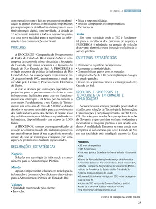 tecnologia       Mar.Abr/2009



com o estado e com o País no processo de moderni-         • Ética e responsabilidade;
zação da gestão pública, consolidando importantes         • Pessoas competentes e comprometidas;
passos para que os cidadãos brasileiros possam usu-       • Meritocracia.
fruir a inserção digital, com brevidade. A década de
10 certamente remeterá a todos a novas conquistas         Visão
e a uma nova realidade para a tecnologia da infor-            Em uma sociedade onde a TIC é fundamen-
mação e das comunicações no Brasil.                       tal para a excelência dos processos de negócio, a
                                                          PROCERGS é referência na geração de soluções
PROCERGS                                                  de governo eletrônico para inovação e eficiência do
                                                          serviço público.
    A PROCERGS - Companhia de Processamento
de Dados do Estado do Rio Grande do Sul é uma             Objetivos estratégicos
empresa de economia mista vinculada à Secretaria
da Fazenda, cujo maior acionista é o Governo do           • Promover o equilíbrio orçamentário;
Estado do Rio Grande do Sul. A PROCERGS é                 • Aumentar a produtividade;
o órgão executor da política de informática do Rio        • Compatibilizar preços com o mercado;
Grande do Sul. As suas operações tiveram início em        • Integrar soluções de TIC para implantação do e-gov
28 de dezembro de 1972, anteriormente, o estado era       no estado gaúcho;
atendido pelo Centro de Processamento Eletrônico          • Focar em segmentos críticos e estratégicos do Rio
de Dados.                                                 Grande do Sul.
    A sede se destaca por instalações especialmente
projetadas para o processamento de dados e uma            Produtos e processos em
infraestrutura facilitadora para que seu funciona-        tecnologia da informação e
mento seja interrupto – 24 horas por dia durante o        comunicações
ano inteiro. Paralelamente, o seu Centro de Treina-
mento, em uma área de mais de 5.000m2, é dotado              A excelência nos serviços prestados pelo Estado ao
de todos os recursos necessários para a expertise tanto   cidadão, com soluções de Tecnologia da Informação e
dos colaboradores, como dos clientes. O mesmo local       Comunicações, é o objetivo primordial da PROCER-
disponibiliza, ainda, uma biblioteca especializada em     GS. Ou seja, gerar resoluções que apoiem às ações
informática, disponibilizando um acervo de 6.300          do Governo, e que também venham modernizar e
livros.                                                   racionalizar a máquina pública, é seu desafio coti-
    A PROCERGS, nas suas quase quatro décadas de          diano. A realidade da Empresa se torna ainda mais
atuação acumulou mais de 200 sistemas aplicativos         complexa se considerado que o Rio Grande do Sul,
nas mais diversas áreas. A sua experiência se revela      em sua totalidade, está interligado através da Rede
através do uso de tecnologias avançadas por uma
equipe de profissionais bastante especializados.
                                                           PROCERGS
                                                           • 36 anos de experiência
Declarações Estratégicas
                                                           • 945 funcionários
                                                           • Natureza jurídica: Sociedade Anônima Fechada - Economia
Negócio
                                                           Mista
   Soluções em tecnologia da informação e comu-
                                                           • Ramo de Atividade: Prestação de serviços de informática
nicações para a Administração Pública.
                                                           • Acionistas: Estado do Rio Grande do Sul, Brasil Telecom S/A;
                                                           CORSAN - Companhia Riograndense de Saneamento; IPERGS -
Missão
                                                           Instituto de Previdência do Estado do Rio Grande do Sul
   Apoiar e implementar soluções em tecnologia da
                                                           • Atende todos os Órgãos do Estado
informação e comunicações eficientes e inovadoras
                                                           • Governo RS totalmente interligado - 2500 redes locais priva-
para a Administração Pública do Estado do RS.
                                                           tivas na Rede RS
                                                           • Acima de 700 serviços de Governo Eletrônico (e-Gov)
Valores
                                                           • Mais de 1 bilhão de acessos realizados por ano
• Qualidade reconhecida pelo cliente;
                                                           • R$ 150 milhões de faturamento anual
• Inovação;
                                                                                    Exemplo de inovação na gestão pública

                                                                                                                            27
 