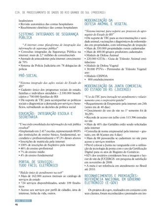 Cia. de Processamento de Dados do Rio Grande do Sul (PROCERGS)

     laudos/anos                                              Modernização da
     • Revisão automática das contas hospitalares             Defesa Animal e Vegetal
     • Recebimento eletrônico das contas hospitalares
                                                              “Sistema internet para suporte aos processos do agro-
     Sistemas Integrados de Segurança                         negócio do Estado do RS”
     Pública                                                  • Dá suporte de TIC para as movimentações e sani-
                                                              dade animal, vacinações e diagnósticos de enfermida-
        “A internet como plataforma de integração das         des em propriedades, com informações de inspeção
     informações de segurança pública”                        • Mais de 350.000 propriedades rurais cadastradas
     • Consultas integradas da Segurança Pública na           • Mais de 400.00 grupos produtores cadastrados
     internet: mais de 2,7 milhões de consultas/mês           • Módulo de Defesa Animal
     • Atestado de antecedentes pela internet: crescimento    • 220.000 GTAs - Guia de Trânsito Animal emi-
     de 70%                                                   tidas/ano
     • Sistema da Polícia Judiciária em 78 delegacias de      • Módulo de Defesa Vegetal
     polícia                                                  • 30.000 PTVs - Permissões de Trânsito Vegetal/
                                                              ano
     Pró-Social                                               • Módulo CISPOA
                                                              • 800 estabelecimentos
     “Sistema integrado das ações sociais do Estado do
     RS”                                                      Modernização da Junta Comercial
     • Cadastro único dos programas sociais do estado,        do Estado do RS (JUCERGS)
     famílias e indivíduos atendidos - 2.100.000 benefi-
     ciários e 700.000 famílias do RS                         “Uso da TIC para inovação no atendimento e relacio-
     • Dá suporte de TIC para acompanhar as políticas         namento com o empresário gaúcho”
     sociais e diagnosticar a demanda por serviços e bene-    • Requerimento de Empresário pela internet: em 24h
     fícios, subsidiando as decisões da política social       (antes era de 40 dias)
                                                              • Crescimento do uso do site no 1º semestre foi de
     Educação: Integração escola e                            30,29%
     Secretaria                                               • Recorde de acesso em julho com 113.396 entradas
                                                              no site
     “Uma visão consolidada das informações da rede pública   • Mais de 40% das Certidões estão sendo solicitadas
     estadual”                                                pela internet
     • Implantado em 2.417 escolas, representando 89,9%       • Consulta de nome empresarial pela internet – gra-
     das instituições de ensino básico, fundamental, se-      tuito, em 48 h(antes era 4 dias)
     cundário e profissionalizante e 97,3% desses alunos      • Mais de 88 pessoas/dia se cadastram no site para
     • Inscrições de matrícula pela internet:                 acesso a serviços restritos
     • 100% de inscrições do Supletivo pela internet          • Prevê colocar a Junta na vanguarda com a utiliza-
     • 46% do ensino profissional                             ção da tecnologia de ponta com o uso da Certificação
     • 7% do ensino médio                                     Digital para os atos do Registro do Comércio.
     • 4% do ensino fundamental                               • 82% dos usuários consideram boa a imagem e lay-
                                                              out do site da JUCERGS em pesquisa de satisfação
     Portal de Serviços:                                      em novembro de 2008
     Tudo Fácil Eletrônico                                    • A meta é ser referência em atendimento no Brasil
                                                              até 2010.
     “Balcão único de atendimento na web”
     • Mais de 162.000 acessos mensais ao catálogo de         Reconhecimentos e premiações:
     serviços do estado                                       referência nacional em Governo
     • 724 serviços disponibilizados, sendo 109 finalís-      Eletrônico (e-GOV)
     ticos
     • Acesso aos serviços por perfil de cidadão, área de        Os projetos de e-gov, realizados em conjunto com
     interesse, linha da vida, outros.                        seus clientes, foram reconhecidos e premiados em im-

CASE STUDIES
46
 
