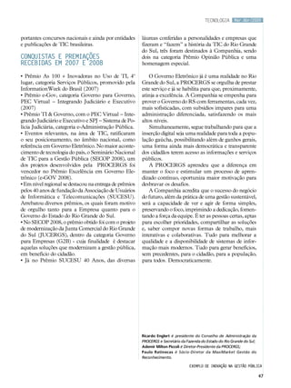 tecnologia      Mar.Abr/2009



portantes concursos nacionais e ainda por entidades     láureas conferidas a personalidades e empresas que
e publicações de TIC brasileiras.                       fizeram e “fazem” a história da TIC do Rio Grande
                                                        do Sul, três foram destinados à Companhia, sendo
Conquistas e premiações                                 dois na categoria Prêmio Opinião Pública e uma
recebidas em 2007 e 2008                                homenagem especial.

• Prêmio As 100 + Inovadoras no Uso de TI, 4º               O Governo Eletrônico já é uma realidade no Rio
lugar, categoria Serviços Públicos, promovido pela      Grande do Sul, a PROCERGS se orgulha de prestar
InformationWeek do Brasil (2007)                        este serviço e já se habilita para que, proximamente,
• Prêmio e-Gov, categoria Governo para Governo,         atinja a excelência. A Companhia se empenha para
PEC Virtual – Integrando Judiciário e Executivo         prover o Governo do RS com ferramentas, cada vez,
(2007)                                                  mais sofisticadas, com subsídios impares para uma
• Prêmio TI & Governo, com o PEC Virtual – Inte-        administração diferenciada, satisfazendo os mais
grando Judiciário e Executivo e SPJ – Sistema de Po-    altos níveis.
lícia Judiciária, categoria e-Administração Pública.        Simultaneamente, segue trabalhando para que a
• Eventos relevantes, na área de TIC, ratificaram       inserção digital seja uma realidade para toda a popu-
o seu posicionamento, no âmbito nacional, como          lação gaúcha, possibilitando além de ganhos gerais,
referência em Governo Eletrônico. No maior aconte-      uma forma ainda mais democrática e transparente
cimento de tecnologia do país, o Seminário Nacional     dos cidadãos terem acesso as informações e serviços
de TIC para a Gestão Pública (SECOP 2008), um           públicos.
dos projetos desenvolvidos pela PROCERGS foi                A PROCERGS aprendeu que a diferença em
vencedor no Prêmio Excelência em Governo Ele-           manter o foco e estimular um processo de apren-
trônico (e-GOV 2008).                                   dizado contínuo, oportuniza maior motivação para
• Em nível regional se destacou na entrega de prêmios   desbravar os desafios.
pelos 40 anos de fundação da Associação de Usuários         A Companhia acredita que o sucesso do negócio
de Informática e Telecomunicações (SUCESU).             do futuro, além da prática de uma gestão sustentável,
Arrebatou diversos prêmios, os quais foram motivo       será a capacidade de ver e agir de forma simples,
de orgulho tanto para a Empresa quanto para o           preservando o foco, imprimindo a dedicação, fomen-
Governo do Estado do Rio Grande do Sul.                 tando a força da equipe. É ter as pessoas certas, aptas
• No SECOP 2008, o prêmio obtido foi com o projeto      para escolher prioridades, compartilhar as soluções
de modernização da Junta Comercial do Rio Grande        e, saber compor novas formas de trabalho, mais
do Sul (JUCERGS), dentro da categoria Governo           interativas e colaborativas. Tudo para melhorar a
para Empresas (G2B) - cuja finalidade é destacar        qualidade e a disponibilidade de sistemas de infor-
aquelas soluções que modernizam a gestão pública,       mação mais modernos. Tudo para gerar benefícios,
em benefício do cidadão.                                sem precedentes, para o cidadão, para a população,
• Já no Prêmio SUCESU 40 Anos, das diversas             para todos. Democraticamente.




                                                        Ricardo Englert é presidente do Conselho de Administração da
                                                        PROCERGS e Secretário da Fazenda do Estado do Rio Grande do Sul;
                                                        Ademir Milton Piccoli é Diretor-Presidente da PROCERGS;
                                                        Paulo Ratinecas é Sócio-Diretor da MaxiMarket Gestão do
                                                        Reconhecimento.

                                                                                  Exemplo de inovação na gestão pública

                                                                                                                           47
 