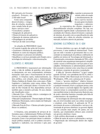 Cia. de Processamento de Dados do Rio Grande do Sul (PROCERGS)

     RS (privativa do Governo                                                             suportar os processos de
     estadual). Portanto, são                                                             missão crítica do estado
     2.500 redes locais!                                                                  e, simultaneamente, de-
         Como uma companhia                                                              tém a expertise necessá-
     desenvolvedora e integra-                                                           ria para gerar resultados
     dora de soluções, mantém                                                            singulares e aderentes
     uma variada linha de pro-                                       às expectativas dos clientes, integrando e
     dutos e serviços como:                                 disponibilizando soluções completas. Ou seja, seu
     • Consultoria e projetos                               desempenho engloba desde o planejamento das ne-
     • Integração de aplicativos                            cessidades dos Clientes, desenvolvimento e operação
     • Desenvolvimento de aplicativos                       de sistemas, de acordo com as especificações de cada
     • Operação de sistemas aplicativos                     necessidade, até a oferta de soluções existentes no
     • Hospedagem de servidores                             mercado, inclusive através de parcerias.
     • Serviços de rede (networking)
                                                            Governo eletrônico ou e-gov
        As soluções da PROCERGS visam:
     • O suporte à gestão das ações de Governo;                Governo eletrônico ou e-gov, do inglês electronic
     • Aumentar a eficiência da arrecadação;                government, é uma tendência internacional. Tanto
     • Reduzir os custos da máquina pública;                que em todo o mundo os governantes têm se con-
     • Racionalizar os processos de trabalho;               centrado na implantação de políticas e definições de
     • Qualificar os serviços prestados pelo Estado com a   padrões em termos de Tecnologias da Informação e
     tecnologia da informação e telecomunicações.           Comunicação, comumente chamadas de TICs, a fim
                                                            de construir uma arquitetura interoperável, simplifi-
     Clientes e mercado                                     cando o acesso a informações e serviços para os seus
                                                            cidadãos. Globalmente os administradores públicos
         A PROCERGS é responsável por informações           têm encarado a internet como uma força no sentido
     sobre a vida de milhões de gaúchos, pois proces-       de otimizar a resposta do governo à população.
     sa diariamente, em seus computadores, inúmeras            A idéia de “governo eletrônico” (e–gov) surgiu
     transações vitais para o funcionamento do serviço      quando Al Gore, vice–presidente dos EUA, abriu o
     público. A Empresa opera, tradicionalmente, na         Fórum Global sobre Reinvenção do Governo, em
     área pública, com soluções para a Administração        Washington, 1999, com a presença de 45 países.
     Direta e Indireta do Estado, bem como para o Poder        Como o “governo eletrônico” objetiva fornecer
     Legislativo e Judiciário, entre outras esferas. Mas,   informações e serviços públicos por meio eletrônico
     mesmo sendo o principal cliente o Governo do Es-       a qualquer momento, local e a qualquer pessoa, uma
     tado do Rio Grande do Sul, disponibiliza serviços      de suas metas é a inclusão digital. Isso significa não
     também para a iniciativa privada. Os seus clientes     somente tornar os computadores acessíveis a todos,
     são classificados como:                                mas também tornar os sites do governo fáceis de usar,
     • Mercado Foco - Clientes críticos e estratégicos do   de modo a derrubar barreiras causadas pela falta de
     Governo do Estado do RS.                               conhecimentos e de experiência.
     • Mercado Complementar - Demais órgãos do Estado,         As tecnologias da informação têm sido emprega-
     Prefeituras Municipais, outros estados da Federação    das, em nível mundial, tanto nas esferas municipal
     e Governo Federal.                                     e estadual, como federal. A aplicação da TI no
     • Mercado Fora do Foco - Clientes privados (pessoas    provimento de acesso a informações e serviços é de-
     físicas ou jurídicas).                                 nominada de governo eletrônico ou governo digital,
                                                            em um conceito mais amplo. Os países, em sua
        A Empresa, uma prestadora de serviços de in-        maioria, que empreendem esforços para construir
     formática para a Administração Pública do Estado.      um governo eletrônico visam:
     Tem a sua estratégia competitiva baseada na dife-      • Ação pública direcionada ao cidadão
     renciação. Como o seu principal cliente é a adminis-   • Oferta de meios de acesso a informações e serviços
     tração pública estadual, com os poderes executivo,     • Organização das informações dentro dos órgãos
     legislativo e judiciário, sua estrutura é apta para    do governo

CASE STUDIES
28
 