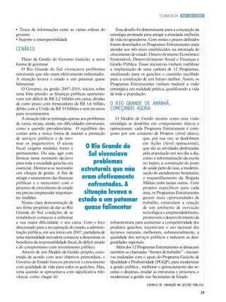 tecnologia      Mar.Abr/2009



• Troca de informações entre as várias esferas do              Esse desafio foi determinante para a concepção da
governo                                                    estratégia projetada para atingir a almejada melhoria
• Suporte a interoperabilidade                             de vida rio-grandense. Com metas e prazos definidos
                                                           foram desenhados os Programas Estruturantes para
CENÁRIO                                                    atender aos três eixos estabelecidos na retomada do
                                                           crescimento do estado: Desenvolvimento Econômico
    Plano de Gestão do Governo Gaúcho: a nova              Sustentável, Desenvolvimento Social e Finanças e
forma de governar                                          Gestão Pública. Essas iniciativas vinham viabilizar
    O Rio Grande do Sul vivenciava problemas               a implantação de uma carteira de 12 Programas,
estruturais que não eram efetivamente enfrentados.         sinalizando para os gaúchos o caminho escolhido
A situação levava o estado a um patamar quase              para a construção de um futuro melhor. Assim, os
falimentar.                                                Programas Estruturantes vinham traduzir a visão
    O Governo, na gestão 2007-2010, iniciou sobre          estratégica em realidade prática, qualificando a vida
uma forte pressão: as finanças públicas apresenta-         de toda a população.
vam um déficit de R$ 2,2 bilhões em caixa, dívidas
de curto prazo com fornecedores de R$ 1,6 bilhão,          O Rio Grande de amanhã,
débito com a União de R$ 33 bilhões e sem recursos         começando agora
para investimentos.
    A situação não se restringia apenas aos problemas          O Modelo de Gestão mostra como essa visão
de caixa, recaia, ainda, em dificuldades estruturais,      estratégia se desdobra em componentes táticos e
como a questão previdenciária. O equilíbrio das            operacionais: cada Programa Estruturante é com-
contas seria a única forma de manter a prestação           posto por um conjunto de Projetos (nível tático),
de serviços públicos e de reto-                                                que, por sua vez, se desdobram
mar os pagamentos. O ajuste                                                    em Ações (nível operacional),
fiscal exigiria medidas fortes e          O Rio Grande do                      que são as atividades desfrutadas
permanentes. Ou seja, agir com             Sul vivenciava                      pela população em seu dia a dia,
firmeza nesse momento decisivo                                                 como a informatização da escola
para toda a sociedade gaúcha, era            problemas                         no bairro, a construção do posto
essencial. Mostrava-se necessário
um choque de gestão. A fim de
                                        estruturais que não                    de saúde perto de casa, a moderni-
                                                                               zação do atendimento hospitalar,
atingir o saneamento das finanças       eram efetivamente                      o reaparelhamento da Brigada
públicas e o reencontro com o
processo de crescimento do estado
                                           enfrentados. A                      Militar, entre tantas outras. Com
                                                                               projetos específicos para cada
era preciso empreender importan-         situação levava o                     área, os Programas Estruturantes
tes medidas.
    Numa clara demonstração de
                                       estado a um patamar                     geram mais oportunidades de
                                                                               trabalho, estimulam a criação
seu firme propósito de dar ao Rio        quase falimentar                      de um ambiente de inovação
Grande do Sul condições de se                                                  tecnológica e empreendedorismo,
restabelecer começou a enfrentar                                               promovem o desenvolvimento da
a sua maior dificuldade: o seu caixa. Com o foco           infraestrutura para aumentar a competitividade dos
direcionado para a recuperação do estado, a adminis-       produtos gaúchos, incentivam o uso racional dos
tração pública, em seu início em 2007, partidária de       recursos naturais, melhoram, substancialmente, a
uma mentalidade inovadora começou a disseminar os          qualidade dos serviços públicos e reduzem as desi-
benefícios da responsabilidade fiscal, do déficit zerado   gualdades regionais.
e do compromisso com investimento público.                     Além dos 12 Programas Estruturantes se destacam
    Através de um Modelo de Gestão próprio, cons-          também as chamadas “frentes de trabalho” - iniciati-
truído de acordo com seus objetivos primordiais, o         vas realizadas com o apoio do Programa Gaúcho de
Governo do Estado buscou promover o crescimento            Qualidade e Produtividade (PGQP), para modernizar
com qualidade de vida para todos os gaúchos. Mas,          a gestão pública , melhorar o gerenciamento das re-
uma questão se apresentava com significativa rele-         ceitas e despesas, mudar as estruturas e processos, e
vância: como chegar lá?                                    modernizar a gestão nas Secretarias de Estado.
                                                                                 Exemplo de inovação na gestão pública

                                                                                                                    29
 