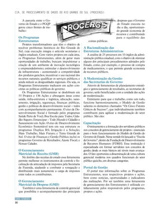 Cia. de Processamento de Dados do Rio Grande do Sul (PROCERGS)

        A parceria entre o Go-                                                             despesas que o Governo
     verno do Estado e o PGQP                                                              do Estado executa no
     gerou cinco frentes de tra-                                                           dia a dia, oportunizan-
     balho::                                                                              do grande economia de
                                                                                          recursos e contribuindo
     Os Programas                                                                         para o equilíbrio das
     Estruturantes                                               contas públicas.
        Projetos transformadores que têm o objetivo de
     resolver problemas históricos do Rio Grande do          A Racionalização das
     Sul, cuja execução integra e articula secretarias e     Estruturas Administrativas
     órgãos estaduais. Com vários projetos em cada área,        A análise de 25 processos em 10 órgãos da admi-
     os Programas Estruturantes, além de gerar mais          nistração pública estadual, com o objetivo de otimizar
     oportunidades de trabalho, buscam impulsionar a         alguns dos principais procedimentos adotados pelo
     criação de um ambiente de inovação tecnológica          Estado, como, por exemplo, o processo de compra
     e empreendedorismo; estimular o desenvolvimento         de medicamentos, o que permite grande economia
     da infraestrutura - aumentando a competitividade        de recursos públicos.
     dos produtos gaúchos; incentivar o uso racional dos
     recursos naturais; qualificar os serviços públicos; e   A Modernização da Gestão
     ainda reduzir as desigualdades regionais. Ou seja, os   das Secretarias de Governo
     Programas Estruturantes traduzem em ações con-              Através de ferramentas de planejamento estraté-
     cretas as políticas públicas do governo.                gico e gerenciamento de resultados, as secretarias de
        Os Programas Estruturantes se desdobram em           governo, serão beneficiadas com a unidade das ações
     55 Projetos e 136 Ações e abrangem áreas como           de modernização.
     saúde, infra-estrutura e logística, educação, sane-         Entretanto para que o trabalho, como um todo,
     amento, irrigação, segurança, finanças públicas,        funcione harmoniosamente, o Modelo de Gestão
     gestão e políticas de desenvolvimento social – todos    salienta os elementos chamados “Os Cinco Fatores
     com acompanhamento permanente. O eixo de De-            Críticos de Sucesso”, que individualmente também
     senvolvimento Social é formado pelos programas          contribuem para agilizar a modernização do setor
     Saúde Perto de Você; Boa Escola para Todos; Cida-       público. São eles:
     dão Seguro; Emancipar - Todo Mundo é Cidadão e
     Saneamento em Ação. O eixo do Desenvolvimento           Capacitação
     Econômico Sustentável tem em sua estrutura os              O treinamento e a formação dos servidores públicos
     programas Duplica RS; Irrigação é a Solução;            nos conceitos de gerenciamento de projetos - essenciais
     Mais Trabalho, Mais Futuro; e Terra Grande do           para o bom funcionamento do Modelo de Gestão do
     Sul. O eixo de Finanças e Gestão Pública inclui os      Governo do Estado. Nesse sentido foi lançado a “Escola
     programas Governo de Resultados; Ajuste Fiscal; e       de Governo”, dentro da Fundação de Desenvolvimento
     Nossas Cidades.                                         de Recursos Humanos (FDRH). Essa instituição é
                                                             especializada em formar servidores nos conceitos de
     O Gerenciamento                                         gestão, desde os mais básicos até níveis mais avança-
     Matricial da Receita (GMR)                              dos. O fato oportuniza a disseminação de uma cultura
         No âmbito das receitas do estado essa ferramenta    gerencial moderna nos quadros funcionais do setor
     permite melhorar os instrumentos de controle e fis-     público gaúcho, em diversas categorias.
     calização da arrecadação de impostos pela Secretaria
     da Fazenda, ajudando a combater a sonegação e           Portal de Gestão
     distribuindo mais justamente a carga de impostos            O portal traz informações sobre os Programas
     entre todos os contribuintes.                           Estruturantes, seus respectivos projetos e ações,
                                                             bem como notícias, oportunidades e indicadores
     O Gerenciamento                                         das realizações. Por ser também uma ferramenta
     Matricial da Despesa (GMD)                              de gerenciamento dos Estruturantes é utilizada co-
       Também é uma ferramenta de controle gerencial         tidianamente pelos responsáveis pelos programas,
     que possibilita o acompanhamento das principais         projetos e ações.

CASE STUDIES
30
 