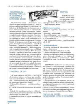 Cia. de Processamento de Dados do Rio Grande do Sul (PROCERGS)


     Implantando as                                                                        Desafios
     melhores práticas
     de Governança,                                                                            A PROCERGS ne-
     valorizando o                                                                          cessitava buscar solu-
     patrimônio gaúcho                                                                      ções, precisava se aper-
                                                                      feiçoar, solidificar suas relações e aumentar
         O compromisso com a           Governança Cor-        a percepção de valor de seus serviços e produtos.
     porativa, a Gestão de Pessoas, a Inovação, a Redução        Assim a empresa definiu:
     de Custos, a Responsabilidade Sócio ambiental e os
     indicadores de Qualidade dos Serviços compõem as         Objetivos empresariais
     novas práticas. Além de inovar na administração,         • Promover o equilíbrio orçamentário com lucro
     permitem instituir valores transparentes, e reafir-      mínimo;
     mam os esforços do Governo para consolidar uma           • Aumentar a produtividade;
     consciência atual, moderna, necessária. O que sina-      • Compatibilizar preços com o mercado;
     liza uma mudança corajosa e profunda na cultura          • Integrar soluções de TIC para a implementação do
     da administração pública. Com a implantação do           e-Gov no Estado do RS;
     Comitê de Governança Corporativa das Empresas            • Focar em segmentos críticos e estratégicos do Es-
     Estatais foi assegurado mais do que uma melhor           tado do RS.
     gestão, foi ampliada a transparência, a eqüidade de
     tratamento e a prestação de contas à sociedade. Ou       Os grandes desafios
     seja, o patrimônio dos gaúchos é administrado com        • Aprimorar o processo de relacionamento com os
     mais competência, determinação e responsabilidade        clientes e funcionários;
     pela sua preservação e valorização. Além disso, vem      • Aculturar o Estado em relação ao e-GOV;
     favorecer a agilidade nos resultados nas áreas estra-    • Comunicar a proposta de valor da Empresa;
     tégicas de energia, essencial para suportar o ciclo de   • Buscar o reconhecimento da sua proposta de valor
     crescimento econômico, e também aproveitar de ma-        junto a clientes, à sociedade e ao setor brasileiro de
     neira sustentável os recursos naturais, e saneamento     Tecnologia da Informação e Comunicação – TIC;
     que virá reduzir os problemas de saúde e aumentar a      • Posicionar a PROCERGS como referência em
     qualidade de vida. Paralelamente uma maior eficiên-      e-GOV.
     cia na prestação de serviços com redução dos custos
     para o estado é viabilizada com a revisão de processos       A PROCERGS orientou seu foco para alcançar
     e investimentos em inovação, tecnologia, capacitação     seus objetivos e, simultaneamente, colaborar para
     das pessoas e responsabilidade sócio ambiental.          que o Governo gaúcho atingisse o patamar dese-
                                                              jado em seu Modelo de Gestão. Assim as questões
     A PROCERGS em 2007                                       relevantes e os projetos necessários para desenvolvê-
                                                              las foram sendo trabalhados com tenacidade. No
        Ao iniciar a gestão de 2007/2010 a PROCERGS           primeiro momento foi estabelecido um contrato de
     afrontou com inúmeros problemas que prejudica-           gestão no Executivo gaúcho. Os principais desafios
     vam os seus resultados e os investimentos necessários    se apresentavam:
     para a sua modernização. Suas principais dificulda-      • Concentrar a atuação em segmentos críticos e es-
     des permeavam cinco pontos básicos:                      tratégicos para o estado nas áreas de comunicação e
     • O desequilíbrio financeiro e as dívidas com forne-     tecnologia da informação, com vistas à implantação
     cedores;                                                 do Governo Eletrônico
     • A falta de recursos e a crise financeira do Governo    • Reduzir o custo dos serviços prestados ao Governo
     RS;                                                      com ganhos de eficiência aplicados aos processos, no
     • Falta de foco (atendimento a diversos públicos);       âmbito do programa Fazendo Mais com Menos.
     • Necessidade de modernização do Governo do RS
     (demanda por soluções de TIC);                           Contrato de Gestão:
     • Questionamento sobre os preços praticados pela         estabelecendo metas de resultado
     Empresa.

CASE STUDIES
32
 