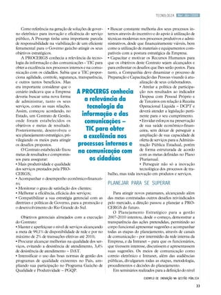 tecnologia      Mar.Abr/2009



    Como referência na geração de soluções de gover-    • Buscar constante melhoria dos seus processos in-
no eletrônico para inovação e eficiência do serviço     ternos através do incentivo e do apoio à utilização de
público, A Procergs tinha uma importante parcela        técnicas modernas nos processos produtivos e admi-
de responsabilidade na viabilização de um eficiente     nistrativos, desde que financeiramente viáveis, bem
ferramental para o Governo gaúcho atingir os seus       como a utilização de materiais e equipamentos com-
objetivos estratégicos.                                 patíveis com a postura estratégica da Empresa.
    A PROCERGS conhecia a relevância da tecno-          • Capacitar e motivar os Recursos Humanos para
logia da informação e das comunicações - TIC para       que os objetivos deste Contrato sejam alcançados e
obter a excelência nos processos internos e na comu-    para enfrentar os desafios que lhes serão postos. Para
nicação com os cidadãos. Sabia que a TIC propor-        tanto, a Companhia deve dinamizar o processo de
ciona agilidade, controle, segurança, transparência,    Preparação e Capacitação das Pessoas visando à atu-
e outros tantos benefícios. Mas                                             alização de seus colaboradores.
era importante considerar que o                                             • Atrelar a política de participa-
cenário indicava que a Empresa       A PROCERGS conhecia                    ção nos resultados ao indicador
deveria buscar uma nova forma                                               Despesa com Pessoal Próprio e
de administrar, tanto os seus           a relevância da                     de Terceiros em relação à Receita
serviços, como as suas relações.         tecnologia da                      Operacional Líquida – DCPT e
Assim, começou acordando, no                                                deverá atender a legislação perti-
Estado, um Contrato de Gestão,         informação e das                     nente para o seu cumprimento.
onde foram estabelecidos os             comunicações –                      • Envidar esforços na preservação
objetivos e metas de resultado.                                             de sua saúde econômico-finan-
Posteriormente, desenvolveu o            TIC para obter                     ceira, sem deixar de perseguir a
seu planejamento estratégico, pri-
vilegiando os meios para atingir
                                        a excelência nos                    ampliação de sua capacidade de
                                                                            oferta de serviços para a Adminis-
os desafios propostos.               processos internos e                   tração Pública Estadual, porém
    O Contrato estabelecido fixou
metas de resultados e compromis-
                                     na comunicação com                     de forma estruturada de acordo
                                                                            com as metas definidas no Plano
sos para assegurar:                       os cidadãos                       Plurianual.
• Mais produtividade e qualidade                                            • Perseguir não só a inovação
dos serviços prestados pela PRO-                                            tecnológica dos processos de tra-
CERGS;                                                  balho, mas toda inovação em produtos e serviços.
• Acompanhar o desempenho econômico-financei-
ro;                                                     Planejar para se superar
• Monitorar o grau de satisfação dos clientes;
• Melhorar a eficiência, eficácia dos serviços;            Para atingir novos patamares, alcançando além
• Compatibilizar a sua estratégia gerencial com as      das metas contratadas outros desafios reivindicados
diretrizes e políticas de Governo, para a promoção e    pelo mercado, a direção passou a planejar a PRO-
o desenvolvimento do Rio Grande do Sul.                 CERGS do futuro.
                                                           O Planejamento Estratégico para a gestão
    Objetivos gerenciais almejados com a execução       2007-2010 intentou, desde o começo, demonstrar a
do Contrato:                                            transparência das ações pretendidas, permitindo ao
• Manter e aperfeiçoar o nível de serviços alcançando   corpo funcional apresentar sugestões e acompanhar
a meta de 99,1% de disponibilidade de rede e por no     todas as etapas do planejamento, através de canais
máximo de 2% de transações efetivas até 2010;           de comunicação - por intermédio da rede interna da
• Procurar alcançar melhorias na qualidade dos ser-     Empresa, e da Intranet – para que os funcionários,
viços, evitando a desistência de atendimento, 3,4%      que tivessem interesse, discutissem e apresentassem
de desistência de atendimento – DAT.                    suas sugestões. Os meios de comunicação como
• Intensificar o uso das boas normas de gestão dos      correio eletrônico e Intranet, além das audiências
programas de qualidade existentes no País, am-          públicas, divulgaram todas as etapas, metodologia,
pliando sua participação no Programa Gaúcho de          procedimentos e decisões do planejamento.
Qualidade e Produtividade – PGQP.                          Em seminários realizados para a definição do nível
                                                                              Exemplo de inovação na gestão pública

                                                                                                                 33
 