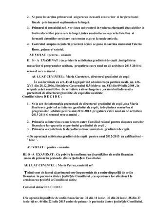 2. Se pune in sarcina primarului asigurarea incasarii veniturilor si largirea bazei
fiscale prin incasari suplimentare la buget.
3. Primarul si contabilul sef , vor tinea sub control in vederea efectuarii cheltuielilor in
limita alocatiilor prevazute in buget, intru neadmiterea supracheltuielilor si
formarii datoriilor creditare cu termen expirat la unele articole.
4. Controlul asupra executarii prezentei decizii se pune in sarcina domnului Valeriu
Rusu , primarul satului.
AU VOTAT : pentru - unanim
II. S – A EXAMINAT : cu privire la activitatea gradinitei de copii , indeplinirea
masurilor si programelor schitate, pregatirea catre noul an de activitate 2013-2014 si
sezonul rece a anului .
AU LUAT CUVINTUL: Maria Guretenco, directorul gradinitei de copii
În conformitate cu art. 43 al Legii privind administraţia publică locală nr. 436-
XVI din 28.12.2006, Hotărîrea Guvernului R.Moldova nr. 843 din 09 iulie 2008 , în
scopul creării condiţiilor de activitate a sferei bugetare , examinînd informaţia
prezentată de directorul gradinitei de copii din localitate
Consiliul sătesc D E C I D E :
1. Se ia act de informa ia prezentată de directorul gradinitei de copii ,dna Mariaț
Guritenco ,privind activitatea gradinitei de copii , indeplinirea masurilor si
programelor schitate pentru anii 2012-2013 ,pregatirea catre noul an de activitate
2013-2014 si sezonul rece a anului .
2. Primaria sa intervina cu un demers catre Consiliul raional pentru alocarea surselor
financiare la reparatia acoperisului gradinitei de copii .
3. Primaria sa contribuie la dezvoltarea bazei materiale gradinitei de copii.
4. Se apreciază activitatea gradinitei de copii pentru anul 2012-2013 cu calificativul –
` bine `.
AU VOTAT : pentru – unanim
III. S –A EXAMINAT : Cu privire la confirmarea dispozi iilor de ordin financiarț
emise de primar în perioada dintre edin ele Consiliului.ș ț
AU LUAT CUVINTUL : Maria Petras, contabil sef
inînd cont de faptul că primarul este împuternicit de a emite dispozi ii de ordinȚ ț
financiar în perioada dintre edin ele Consiliului , cu aprobarea lor ulterioară laș ț
următoarea edin ă a Consiliului sătescș ț
Consiliul sătesc D E C I D E :
1.Se aprobă dispozi iile de ordin financiar nr. 32 din 11 iunie , 37 din 24 iunie ,38 din 27ț
iunie i nr. 44 din 22 iulie 2013 emise de primar în perioada dintre edin ele Consiliului.ș ș ț
 