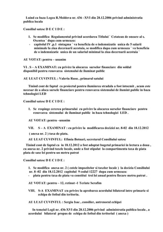 Luind ca baza Legea R.Moldova nr. 436 –XVI din 28.12.2006 privind administratia
publica locala
Consiliul satesc D E C I D E :
1. Se modifica Regulamentul privind acordarea Titlului ` Cetatean de onoare al s.
Oxentea ` dupa cum urmeaza:
- capitolul IV ,p.1 sintagma ` va beneficia de o indemnizatie unica de 5 salarii
minimale la ziua decernarii acestuia, se modifica dupa cum urmeaza ` va beneficia
de o indemnizatie unica de un salariul minimal la ziua decernarii acestuia `
AU VOTAT: pentru – unanim
VI . S – A EXAMINAT: cu privire la alocarea surselor financiare din soldul
disponibil pentru renovarea sistemului de iluminat public
AU LUAT CUVINTUL : Valeriu Rusu , primarul satului
Tinind cont de faptul ca proiectul pentru iluminrea stradala a fost intocmit , acum este
necesar de a aloca sursele financiare pentru renovarea sistemului de ilumint public in baza
tehnologiei LED
Consiliul satesc D E C I D E :
1. Se respinge cererea primarului cu privire la alocarea surselor financiare pentru
renovarea sistemului de iluminat public in baza tehnologiei LED .
AU VOTAT: pentru –unanim
VII. S – A EXAMINAT : cu privire la modificarea deciziei nr. 8-02 din 18.12.2012
( anexa nr. 2 ) taxa de piata.
AU LUAT CUVINTUL: Efimia Botnari, secretarul Consiliului satesc
Tinind cont de faptul ca in 18.12.2012 a fost adoptat bugetul primariei in lectura a doua ,
cu anexa nr. 2 privind taxele locale, unde a fost stipulat la compartimentu taxa de piata
plata de sase lei pentru un metru patrat
Consiliul satesc D E C I D E :
1. Se modifica anexa nr. 2 ( cotele impozitelor si taxelor locale ) la decizia Consiliului
nr. 8 -02 din 18.12.2012 capitolul 9 codul 12227 dupa cum urmeaza:
- plata pentru taxa de piata va constitui trei lei anual pentru fiecare metru patrat .
AU VOTAT: pentru – 12, retinut -1 Terinte Serafim
VIII. S-A EXAMINAT :cu privire la aprobarea acordului bilateral intre primarie si
echipa de fotbal din teritoriu.
AU LUAT CUVINTUL : Sergiu Isac , consilier, antrenorul echipei
In temeiul Legii nr. 436-XVI din 28.12.2006 privind administratia publica locala , a
acordului bilateral propus de echipa de fotbal din teritoriul ( anexa )
 