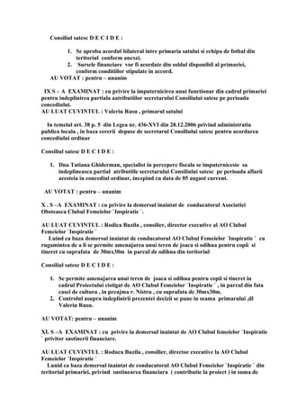 Consiliul satesc D E C I D E :
1. Se aproba acordul bilateral intre primaria satului si echipa de fotbal din
teritoriul conform anexei.
2. Sursele financiare vor fi acordate din soldul disponibil al primariei,
conform conditiilor stipulate in accord.
AU VOTAT : pentru – unanim
IX S – A EXAMINAT : cu privire la imputernicirea unui functionar din cadrul primariei
pentru indeplinirea partiala aatributiilor secretarului Consiliului satesc pe perioada
concediului.
AU LUAT CUVINTUL : Valeriu Rusu , primarul satului
In temeiul art. 38 p. 5 din Legea nr. 436-XVI din 28.12.2006 privind administratia
publica locala , in baza cererii depuse de secretarul Consiliului satesc pentru acordarea
concediului ordinar
Consiliul satesc D E C I D E :
1. Dna Tatiana Ghiderman, specialist in percepere fiscala se imputerniceste sa
indeplineasca partial atributiile secretarului Consiliului satesc pe perioada aflarii
acesteia in concediul ordinar, incepind cu data de 05 august current.
AU VOTAT : pentru – unanim
X . S –A EXAMINAT : cu privire la demersul inaintat de conducatorul Asociatiei
Obsteasca Clubul Femeielor `Inspiratie `.
AU LUAT CUVINTUL : Rodica Buzila , consilier, director executive al AO Clubul
Femeielor `Inspiratie `
Luind ca baza demersul inaintat de conducatorul AO Clubul Femeielor `Inspiratie ` cu
rugamintea de a li se permite amenajarea unui teren de joaca si odihna pentru copii si
tineret cu suprafata de 30mx30m in parcul de odihna din toritoriul
Consiliul satesc D E C I D E :
1. Se permite amenajarea unui teren de joaca si odihna pentru copii si tineret in
cadrul Proiectului cistigat de AO Clubul Femeielor `Inspiratie ` , in parcul din fata
casei de cultura , in preajma r. Nistru , cu suprafata de 30mx30m.
2. Controlul asupra indeplinirii prezentei decizii se pune in seama primarului ,dl
Valeriu Rusu.
AU VOTAT: pentru – unanim
XI. S –A EXAMINAT : cu privire la demersul inaintat de AO Clubul femeielor `Inspiratie
` privitor sustinerii financiare.
AU LUAT CUVINTUL : Roduca Buzila , consilier, directoe executive la AO Clubul
Femeielor `Inspiratie `
Lunid ca baza demersul inaintat de conducatorul AO Clubul Femeielor `Inspiratie ` din
teritoriul primariei, privind sustinearea financiara ( contributie la proiect ) in suma de
 