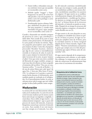 • Entero (rollos y rebanadas); estas pie-     las del músculo continúan metabolizando
                           zas contienen trozos que aun pueden         hasta que esta energía es usada, pasando de
                           ser reconocidos como carne.                 un metabolismo aeróbico a uno menos eﬁci-
                         • Molido (pollo “nugget” y ham-               ente, metabolismo anaeróbico (en ausencia
                           burguesas); las piezas de carne han         de oxígeno). El rigor mortis no se establece
                           sido picadas y son más pequeñas; se         inmediatamente después del sacriﬁcio, si no
                           utiliza carne de la pechuga o carne         que gradualmente a medida que los múscu-
                           deshuesada y piel.                          los queman su energía acumulada.”Puentes
                                                                       de cruz” se forman dentro de la estructura
                         • Emulsionadas (perros calientes, bolo-       del músculo y el músculo no puede ser exten-
                           gna, salchichas); las piezas de carne       dido. Después de un tiempo la estructura del
                           son muy pequeñas y, cuando están            músculo empieza a romperse y el músculo se
                           mezcladas con grasa y agua, pueden          vuelve ﬂexible otra vez (1).
                           no ser reconocibles como carne (7)
                                                                       El rigor mortis es de corta duración en aves;
                    Curado y ahumando son métodos antiguos
                                                                       se completa en alrededor de 4 horas en pol-
                    de preservar la carne y que contribuyen a
                                                                       los (6 a 8 horas en pavos). El rigor no ter-
                    darle sabor. Para curado de la carne se usan
                                                                       mina por completo antes de 24 horas, pero
                    nitritos como preservativos. El ahumado de
                                                                       la suavidad aumenta en forma marginal
                    la carne puede ser hecho sin nitritos. Algu-
                                                                       después de las 4 horas iniciales. Según Luke
                    nos pequeños procesadores usan salmuera
                                                                       Elliott, “Nosotros normalmente aconsejamos
                    para mejorar el sabor. Como dice el pequeño
                                                                       la gente que compra aves en el día del proc-
                    procesador Brandon Sussman, mientras
                                                                       esamiento que espere 24 horas antes de con-
                    que algo de sal y azúcar es inevitablemente
                                                                       sumirlas” (23).
                    retenida en el proceso de salar, la razón de
                    salar es para mejorar la retención de hume-        El rigor mortis depende de la temperatura:
                    dad y la textura de la carne, no para ‘mejorar     a temperaturas más calientes, es más rápido.
                    el sabor’. Creo que existe una cierta cantidad     Sin embargo, la temperatura de la carcasa
                    de liberación de sangre también, aunque yo         debe de conservarse lo suﬁcientemente baja
                    traté muy duro de obtener un buen sangrado         para evitar el crecimiento de microbios.
                    al momento del sacriﬁcio.” Para uso en casa,
                    Sussman utiliza “¼ taza de sal Kosher + ¼
                    de taza de azúcar blanca por cada ‘quart’ de
                    agua fría...1 hora por libra hasta 8 horas”
                                                                         Bioquímica de la Calidad de Carne
                    (34). La salmuera en la granja es general-
                    mente hecha durante el enfriamiento, pero            La calidad de la carne es afectada por
                    también puede ser realizada en el refrigera-         cualquier tensión que las aves experimenten
                                                                         durante el atrape, carga, transporte, des-
                    dor. En el procedimiento kosher, la carne se         carga e inmovilización previo al sacriﬁcio.
                    sala para sacar toda la sangre que esté visible,     Después de la muerte, cuando el metabo-
                    porque la dieta Judía prohíbe comer sangre.          lismo energético cambia de aeróbico a
                                                                         anaeróbico, el acido láctico se acumula en
                    Maduración                                           el músculo hasta que el glicógeno (energía
                                                                         acumulada) es utilizado o el pH baja a
                    La ternura del ave está directamente relacio-        tal nivel que impide el funcionamiento
                    nada con la maduración. La carne de aves de          enzimático. Los animales que sufrieron
                    corral necesita madurar por lo menos cuatro          estrés previo al sacriﬁcio van a tener poco
                    horas antes de que sea ingerida o congelada, o       glicógeno en sus músculos. La limitada pro-
                    estará dura. Esto se debe al rigor mortis—un         ducción de ácido láctico y el elevado pH
                                                                         ﬁnal hacen que la carne sea oscura, ﬁrme
                    endurecimiento temporal—que es parte del             y seca (1). En el otro extremo, el pH puede
                    proceso de muerte del músculo, el proceso            caer bruscamente y producir una carne pál-
                    bioquímico natural que convierte el músculo          ida, suave y exudativa.
                    en carne. Aun cuando el ave está muerta
                    aun hay energía en el músculo. Las célu-

Página 14   ATTRA                                                        Procesamiento de Aves a Pequeña Escala
 