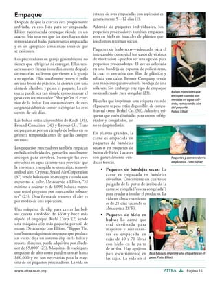Empaque                                           estante de aves empacadas con aspirador es
                                                  generalmente 5—12 días (1).
Después de que la carcasa está propiamente
enfriada, ya está lista para ser empacada.        Además de paquetes individuales, los
Elliott recomienda empaque rápido en un           pequeños procesadores también empacan
cuarto frío una vez que las aves hayan sido       aves en hielo en huacales de plástico que
removidas del hielo, para tenerlas empacadas      los clientes retornan vacíos.
y en un apropiado almacenaje antes de que
se calienten.                                     Paquetes de hielo seco—adecuado para el
                                                  intercambio comercial (en casos de vitrinas
Los procesadores en granja generalmente no        de mostrador) –pueden ser una opción para
tienen que refrigerar ni entregar. Ellos ven-     pequeños procesadores. El ave es colocada
den sus aves frescas inmediatamente después       en una bandeja de espuma de poliestireno,
de matarlas, a clientes que vienen a la granja    la cual es envuelta con ﬁlm de plástico y
a recogerlas. Ellos usualmente ponen el pollo     sellada con calor. Brower Company vende
en una bolsa de plástico, la cierran con una      una máquina que envuelve la bandeja de una
cinta de alambre, y pesan el paquete. La eti-     sola vez. Sin embargo este tipo de empaque
queta puede ser tan simple como marcar el         no es adecuado para congelar (23).               Bolsas especiales que
                                                                                                   encogen cuando son
peso con un marcador “Sharpie”en el exte-                                                          metidas en agua cali-
rior de la bolsa. Los consumidores de aves        Básculas que imprimen una etiqueta cuando
                                                                                                   ente, removiendo aire
de granja deben de comer o congelar las aves      el paquete se pesa están disponibles de compa-   del paquete.
dentro de seis días.                              ñías tal como Berkel Co. (38). Adquiera eti-     Fotos: Elliott
                                                  quetas que estén diseñadas para uso en refrig-
Las bolsas están disponibles de Koch (35),        erador y congelador, así
Freund Container (36) y Brower (3). Trate         no se desprenderán.
de preguntar por un ejemplo de bolsas en su
primera temporada antes de que las compre         En plantas grandes, la
en masa.                                          carne es empacada en
                                                  paquetes de bandejas
Los pequeños procesadores también empacan         secas o en paquetes de
en bolsas individuales, pero ellos usualmente     bultos de hielo. Las aves
encogen para envolver. Sumergir las aves          son generalmente ven-                            Paquetes y contenedores
envueltas en agua caliente va a provocar que      didas frescas.                                   de plástico. Foto: Silver
la envoltura encogida se contraiga, removi-
                                                      • Paquetes de bandejas secas: La
endo el aire. Cryovac Sealed Air Corporation
                                                        carne es empacada en bandejas
(37) vende bolsas que se encogen cuando son
                                                        envueltas. Únicamente un cuarto de
expuestas al calor. De acuerdo a Elliott, “El
                                                        pulgada de la parte de arriba de la
mínimo a ordenar es de 4,000 bolsas a menos
                                                        carne se congela (“costra congelada”)
que usted pregunte por mercancías sobran-
                                                        para ayudar a insular el producto. La
tes” (23). Otra forma de remover el aire es
                                                        vida en almacenamiento
por medio de una aspiradora.
                                                        es de 21 días (cuando se
Una máquina de clip para cerrar las bol-                almacena a 28˚F).
sas cuesta alrededor de $650 y hace más               • Paquetes de hielo en
rápido el empaque. Kuhl Corp. (2) vende                 bulto: La carne que
una máquina clip más pequeña portátil de                está destinada para
mano. De acuerdo con Elliott, “Tipper Tie,              mayoreo y restauran-
una buena máquina de empaque que produce                tes es empacada en
un vacío, deja un sistema clip en la bolsa y            cajas de 40 y 70 libras
recorta el exceso, puede adquirirse por alrede-         con hielo en la parte
dor de $5,000” (23). Máquinas de vacío para             de arriba. Hay agujeros
empaque de alto costo pueden costar hasta               para escurrimiento en Esta báscula imprime una etiqueta con el
$60,000 y no son necesarias para la may-                las cajas. La vida en el peso. Foto: Elliott
oría de los pequeños procesadores. La vida en
www.attra.ncat.org                                                                             ATTRA          Página 15
 