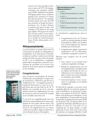 estante es de 7 días (cuando se alma-
                                  cena a menos de 39˚F). El empaqu-          Recomendaciones para
                                                                             Almacenamiento (1)
                                  etamiento con atmósfera modifi-
                                  cada (MAP: Modiﬁed Atmosphere               • A 10o F—
                                                                                 Límite de almacenamiento: 2 meses.
                                  Packaging) puede usarse en plantas
                                  grandes para aumentar el tiempo             • A -0.4o F —
                                  del almacenamiento. El empaque                 Límite de almacenamiento: 4 meses.
                                  de bulto puede usar nieve de CO2            • A -11o F —
                                  para aumentar el tiempo de almace-             Límite de almacenamiento: 8 meses.
                                  namiento a 14—21 días y eliminar            • A -22o F —
                                  la molestia del goteo de agua. Sin             Limite de almacenamiento: 10 meses
                                  embargo, CO2 puede ser un riesgo
                                  para trabajar. Otros gases tal como el
                                  N2 y O2 son usados con una aspira-       La velocidad de congelamiento afecta la
                                  dora y limpiado reverso para aumen-      carne:
                                  tar el tiempo de almacenamiento               • Congelamiento lento (3-72 horas)
                                  hasta 28 días (almacenado a 28—                 resulta en cristales grandes de hielo,
                                  32˚F) (7).                                      lo que daña las células y las membra-
                                                                                  nas. Al descongelarse hay mayores
                          Almacenamiento                                          pérdidas por escurrimiento.
                          Los procesadores en granja almacenan las              • Congelamiento rápido, el que baja la
                          carcasas para sus clientes en refrigeradores o          temperatura a –22˚ F en 30 minutos,
                          congeladores. Si el almacenaje es limitado,             resultando en pequeños cristales (1).
                          es mejor no sacriﬁcar muchas aves al mismo       Métodos para congelar aves de corral
                          tiempo. El incluir aves que no han alcanzado     incluyen:
                          los 40˚ F en su refrigerador o congelador
                          puede subir la temperatura y permitir el cre-         • Aire estático es un método lento
                          cimiento de microbios en la carcasa. Una                usado por congeladores de hogar.
                          opción es la de rentar espacio de congelador          • Ráfaga de congelamiento usa aire
                          en otra facilidad.                                      frío propulsado por ventiladores para
Producto que es almace-                                                           un rápido movimiento de aire. La
nado en porta bandejas
                          Congelamiento                                           industria usa este sistema para con-
en un enfriador de una                                                            gelar y formar una costra congelada
planta pequeña.           Aun cuando los consumidores de Estados                  en el producto para aislarlo.
Foto: Elliott
                          Unidos están acostumbrados a comprar aves
                          de corral frescas—80% de la carne de aves es          • Inmersión líquida o rocío: el pro-
                                                                                  ducto es sumergido en un líquido
                          vendida fresca (5) —el congelarla aumenta el
                                                                                  congelado (1).
                          tiempo de almacenaje. La carne no se con-
                          gela hasta que esta por bajo los de 28˚ F,       El material de empaque a usar para carne
                          debido a su contenido de sal, lo cual dis-       congelada debe de ser resistente, porque la
                          minuye el punto de congelamiento. La carne       carne se deshidrata y se quema por el conge-
                          de aves que se conserva a más de 26˚ F puede     lador si esta expuesta al aire frío (1). Algunas
                          aun ser vendida como fresca (5).                 bolsas están hechas para enfriadores y otras
                                                                           para congeladores. Un procesador de granja
                          La carne de ave congelada puede aun estar        recomienda una bolsa de por lo menos 0.002
                          sabrosa por aproximadamente 6 meses, pero        mil de grosor (39). El material debe de ser
                          después de esto puede volverse rancia. No        a prueba de humedad y ﬂexible para que se
                          almacene aves de pastura por más de 12           adhiera a la carne (1). Si la carne va a ser
                          meses (1). El congelamiento no va a matar        congelada por un largo tiempo, es mejor
                          a todos los microbios; algunos sobreviven y      empacarla al vacío. Esto retira el aire aisla-
                          crecen después de que se descongelan.            dor, produce un empaque adherido a la piel
Página 16       ATTRA                                                        Procesamiento de Aves a Pequeña Escala
 