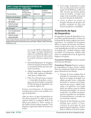 Tabla 3. Cargas de Desperdicio de Plantas de                                              • ¿Es la sangre recuperada? La sangre
 Procesamiento por 1000 Pollos                                                               tiene un alto potencial de contami-
                                                                                             nación (15 lbs BOD por 1,000 aves)
                               Agua de                             Solidos
                                                                                             (40). Así pues que muchas plantas
                               Desperdicio                         Suspendidos,
 Tipo de Planta                                   BOD, Lbs                                   tratan de recobrar o recoger tanta
                               en Galones                          Lbs
                                                                                             sangre como sea posible, para que no
 Sistema de desagüe            7,000                                                         sea parte del agua de desperdicio.
    Con recuperación                              25               13
                                                                                           • ¿Tiene la planta un sistema de
    de sangre
                                                                                             desagüe? Sistemas de desagüe usan
    Toda la sangre                                41               23                        grandes cantidades de agua para
    desperdiciada                                                                            remover las plumas y menudillos.
 Sin desagüe                   4,500
    Con recuperación                              23               12                  Tratamiento de Agua
    de sangre                                                                          de Desperdicio
    Toda la sangre                                35               21
                                                                                       El tratamiento de agua de desperdicio se ini-
    desperdiciada
                                                                                       cia al ﬁltrar grandes partículas y termina con
Como se cita en Tanner, James Jerrel. 1970. “Una Caracterización de Agua de Des-       la disolución de materia orgánica por micro-
perdicio del Proceso de la Industria de Aves de Pradera,” Masters Thesis, University
of Arkansas. p. 20.
                                                                                       organismos. Los métodos de tratamiento
                                                                                       deben ser capaces de funcionar ante ﬂuctu-
                                                                                       aciones de peso de la carga, lo cual puede
                                                                                       variar dependiendo de lo que está ocurriendo
                                     cio con alto BOD es depositada en                 en la planta.(Ej.: sacriﬁcio, limpieza o baja
                                     riós o lagos, microbios rápidamente               actividad). El tratamiento también debe
                                     reducen la cantidad de oxígeno, y los             tomar en consideración el uso de agentes de
                                     peces y otras formas de vida acuática             limpieza en la planta.
                                     no tendrán suﬁciente oxígeno para
                                     vivir.                                            Tratamiento Preliminar remueve grandes
                                   • Demanda Bioquímica de Oxigeno,                    partículas por ﬁltración.
                                     Chemical Oxygen Demand (COD),                     Tratamiento Primario Remueve partícu-
                                     es una prueba similar que toma sola-              las suspendidas en el agua. Grasas y sólidos
                                     mente unas horas.                                 ﬁnos son retirados por medio de trampas de
                                   • Sólidos Suspendidos, Suspended Sol-               grasa o ﬂotación de aire disuelto.
                                     ids (SS), mide residuos no ﬁltrables,                 • Trampas de Grasa trabajan bajo el
                                     como grasas y sólidos ﬁnos.                             principio de separación por grave-
                                   • FOG: Fat, Oil and Grease Contents                       dad en un tanque de desagüe. Los
                                     — Contenidos de gordura, aceite y                       sólidos pesados (tierra, contenidos
                                     grasa son determinados extrayendo                       del buche) se asientan en el fondo,
                                     el FOG del agua de desperdicio con                      mientras que grasa y sólidos ﬁnos
                                     un solvente orgánico (5).                               suben a la superficie. Una banda
                             Existen procedimientos de laboratorio                           móvil con paletas raspa los sólidos
                             estándares para realizar estas medidas en el                    del fondo moviéndolos a la zona de
                             agua de desperdicio.                                            recolección. Los sólidos son posteri-
                                                                                             ormente removidos con una bomba.
                             ¿Qué tan sucia es el agua de desperdicio en                     El material ﬂotante es extraído con
                             una planta pequeña? La tabla en la parte                        un removedor continuo.
                             superior indica la cantidad de BOD y SS                       • Flotación de Aire Disuelto usa micro
                             típicos para plantas en 1962—tiempo en                          burbujas para acelerar el levan-
                             que habían muchas plantas pequeñas. Dos                         tamiento de partículas de peso
                             preguntas importantes deben de tomarse en                       pequeño hacia la superﬁcie—las bur-
                             cuenta.                                                         bujas se adhieren al material suspen-
Página 18         ATTRA                                                                  Procesamiento de Aves a Pequeña Escala
 