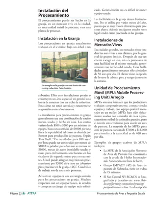 Instalación del                                    cado. Generalmente no es difícil revender
                                                                       equipo usado.
                    Procesamiento
                    El procesamiento puede ser hecho en la             Las facilidades en la granja tienen limitacio-
                    granja, en un mercado vivo en la ciudad,           nes. No se utiliza por varios meses del año,
                    en una unidad móvil de procesar, o en una          puesto que es muy frío en el invierno para pro-
                    planta de procesar.                                cesar afuera. Además en algunos estados no es
                                                                       legal vender carne procesada en las granjas.
                    Instalación en la Granja                           Instalaciones de
                    Los procesadores en granja usualmente
                    trabajan en el exterior, bajo un árbol o un
                                                                       Mercados Vivos
                                                                       En ciudades grandes, los mercados vivos ven-
                                                                       den las aves vivas a sus clientes, por lo gen-
                                                                       eral de grupos étnicos. Después de que un
                                                                       cliente escoge un ave, esta es procesada en
                                                                       una facilidad en el mismo mercado, gener-
                                                                       almente con licencia del estado. Estas facili-
                                                                       dades generalmente procesan sólo alrededor
                                                                       de 50 aves por día. El cliente tiene la opción
                                                                       de llevarse la cabeza, pies, y sangre junto con
                                                                       la carcasa.
                      Un arreglo en la granja con una loseta de con-
                      creto y cobertizo. Foto: Salatin.                Unidad de Procesamiento
                                                                       Móvil (MPU: Mobile Process-
                    cobertizo. Ellos usan instalaciones previas o
                    construyen un área especial, en general una        ing Unit) Arreglo
                    loseta de concreto con un techo de cobertizo.      MPUs son una forma en que los productores
                    Estas áreas no están cerradas y raramente se       trabajan cooperativamente, compartiendo
                    resguardan contra los insectos.                    equipo y trabajo, con equipo portátil mon-
                                                                       tado en un trailer. MPUs han sido típica-
                    La instalación para procesamiento en granja        mente usados con animales de caza o pro-
                    generalmente usa una combinación de equipo         cesamiento tribal de animales grandes, pero
                    nuevo, usado, y hecho en casa. Los costos          el interés está creciendo para usarlo en aves
                    varían desde $100 a $500 por un mínimo de          de pastura. La mayoría de los MPUs para
                    equipo, hasta una cantidad de $4000 por una        aves de pastura cuestan de $7,000 a $12,000
                    línea de especialidad tal como es ofrecida por     para instalar y la capacidad es de 400 aves
                    Brower para producción de pastura. Según           por día.
                    Tim Shell, “Un escaldador para 100 aves/
                    por hora puede ser construido por menos de         Ejemplos de grupos activos de MPUs
                    $100.Un pelador para dos aves es menos de          incluyen:
                    $1000, mesas de acero inoxidable usadas y               • La MPU de la Asociación Noroeste
                    tinas para enfriamiento son baratas en los                 de Aves de Pastura fue construida
                    tiraderos de segunda mano para restauran-                  con la ayuda de Heifer Internacio-
                    tes. Usted puede arreglar muy bien un proc-                nal. Asociación sin ﬁnes de lucro.
                    esamiento por $2000 si ya tiene un cobertizo
                                                                            • Grupo IMPACT (47) de Aves de
                    para procesar en la granja (46)”. Cuadrillas
                                                                               pastura de Nebraska, tiene un video
                    de trabajo son de una a seis personas.
                                                                               de 15 minutos.
                    Actualizar equipo es una estrategia común               • El Sur-Central NY RC&D’s es foto-
                    para los procesadores en granja. Muchos                    grafiado y descrito en: www.ibib-
                    empiezan con un equipo básico, lo venden                   lio.org/farming-connection/grazing/
                    y compran un juego de equipo más soﬁsti-                   pastpoul/resource.htm. La descripción

Página 22   ATTRA                                                        Procesamiento de Aves a Pequeña Escala
 