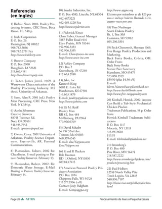 Referencias                              10) Snyder Industries, Inc.          http://www.apppa.org
                                         P. O. Box 4583, Lincoln, NE 68504    El costo por miembros es de $20 por
(en Inglés)                              402.467.5221                         ano e incluye boletin llamado Grit,
                                         402.465.1220 Fax                     cuatro veces por ano
1) Barbur, Shari. 2002. Poultry Pro-
cessing Systems, CRC Press, Boca         http://www.snydernet.com             18) Tom Neuberger
Raton, FL. 548 p.                                                             South Dakota Poultry
                                         11) Pickwick/Zesco
                                                                              Rt. 1, Box 303
2) Kuhl Corporation                      Chan Zuber, General Manager
                                                                              Canistota, SD 57012
P. O. Box 26                             7887 Fuller Road #116
                                                                              605.296.3314
Flemington, NJ 08822                     Eden Prairie, MN 55344
908.782.5696                             952.906.3333                         19) Beck-Chenoweth, Herman 1966.
908.782.2751 Fax                         952.906.3335                         Free Range Poultry Production and
http://www.kuhlcorp.com                  E-mail: Chan@zesco-inc.com           Marketing.
                                         http://www.zesco-inc.com             Back Forty Books, Cróela, OH.
3) Brower Company                                                             Order From:
P. O. Box 2000                           12) Ashley Company
                                                                              Back Forty Books
Houghton, IA 52631                       P.O. Box 2
                                                                              Nature Pace Sanctuary
319.469.4141                             Greensburg, IN 47240
                                                                              Hartshorn, MO 65479
http://wwBrowerequip.com                 812.663.2180
                                                                              573.858.3559
4) Tañer, James Jerrel. 1969. A          13) Jako, Inc.                       $39.50 (plus $4.50 s/h)
Wastewater Characterization of the       Kenneth King                         E-mail:
Poultry Processing Industry. MS          6003 E. Eales Rd.                    Herm.NaturesPace@EarthLink.net
thesis, University of Arkansas.          Hutchinson, KS 67501                 http://www.back40books.com
                                         316.663.1470                         http://www.free-rangepoultry.com
5) Sams, Alan R. 2001 (ed.). Poultry     E-mail: poultry@jakoinc.com
Meat Processing, CRC Press, New                                               20) Kimball, Herrick, 2002. Anyone
                                         http://www.jakoinc.com
York, NY.334 p.                                                               Can Build a Tub-Style Mechanical
                                         14) Eli M. Reiﬀ                      Chicken Plucker.
6) Aarón Silverman                       Poultry Man                          Tradesman Publications. 58 p. Order
Creative Growers                         RR #2, Box 484                       from:
88741 Torrence Rd.                       Miﬄinburg, PA17844                   Herrick Kimball Tradesman Publi-
Noti, OR 97461                           570.966.0769                         cations
541.935.7952                                                                  P. O. Box 1117
E-mail: cgrowers@epud.net                15) David Schafer                    Moravia, NY 13118
                                         56 SW 52nd Ave.                      315.497.9618
7) Owens, Casey. 2001 University of      Trenton, Mo 64683                    $19.95
Arkansas, Poultry Science Depart-        660.359.6545                         E-mail: Hckimball@baldcom.net
ment, Fayetteville, AR. Personal         E-mail: dna76@juno,com
Communications.                          Dna76@grm.net                        21) Stromberg’s
                                                                              P. O. Box 400
8) Plamondon, Robert, 2002 Re:           16) R and R Pluckers                 Pine River, MN 56474
Cleanliness. E-mail posting to Pas-      Rob Bauman                           218.587.2222
ture Poultry listserver. February 13.    RD 1, Oxford, NY13830                http://www.strombergschjickens.com/
                                         607.843.7415                         products/processing.htm
9) Plamondon, Robert, 2002. Re:
Domestic Water Storage. E-Mail           17) American Pastured Poultry Pro-   22) Paul Helbert
Posting to Pasture Poultry listserver.   ducers Association                   12558 North Valley Pike
February 14.                             P.O. Box 1024                        Tenth Legión, VA 22815
                                         Chippewa Falls, WI 54729             540.896.7107
                                         715.577.5966 (cell)                  http://home.rica.net/phelbert/chickens.
                                         Contact: Jody Padgham                html
                                         E-mail: Grit@apppa.org

Page 26     ATTRA                                                       Procesamiento de Aves a Pequeña Escala
 