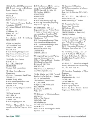 46)Shell, Tim. 2001 Digest number               Jeff Dombroskas, Heifer Interna-        58) Extension Publications
212. E-mail posting to DayRange                 tional Appalachia Field Assistant       IANR Communications & Informa-
Poultry listserver. May 18                      110 N. Maysville St., Suite 100         tion Technology
                                                Mt. Sterling, KY40353                   Box 830918, Lincoln, NE 65883-
47) Dave Boslee                                 859.497.0603                            0918
IMPACT                                          859.497.0626                            4 0 2 .472 .9 712 (w a r e h o u s e ) ;
402.462.9424                                    800.359.9581                            402.472.0542 Fax
$22.50 for a 15-minute video                    E-mail: steve.muntz@heifer.org          Home Processing of Chicken
48) Northeast Pastured Poultry                  E-mail: jeﬀ.dombroskas@heifer.org
                                                http://www.heifer.org                   59) Production Services
Association (NEPPA)
                                                                                        Kansas State University
c/o Hudson-Mohawk RC&D Coun-                    54) USDA FSIS. 1984. U.S.               24 Umberger Way
cil, Inc.                                       Inspected Meat and Poultry Plants:      Manhattan, KS 66506-3402
1024 Route 66                                   A Guide to Construction and Lay-        785.532.5830 (10 or fewer titles)
Ghent, NY 12075                                 out. Agriculture Handbook 570.          785.532.7938 Fax
518.828.4385                                    U.S. Government Printing Oﬃce,
C o - C h a i r : Ju d it h K e l i n b e r g   Washington, D.C.                        60) Dadla, Vusumuzi. 1992. Eco-
518.371.5592                                    U.S. Government Printing Oﬃce,          nomics of Establishing a Low-Vol-
                                                Superintendent of Documents             ume Poultry Processing Plant: A
49)Jim McLaughlin                                                                       Computer Application Design.
                                                U.S. Government Printing Oﬃce
242 Dan Main Road                                                                       Ph.D. Dissertation. University of
                                                Washington, DC 20402
Norwich, NY 13815                                                                       Michigan, Ann Arbor, Mi. 173 p.
                                                866.512.1800 (toll free)
607.334.2833
                                                202.512.1800
E-mail: jrmclaughlin@juno.com                                                           61) Mountney, George J., and Car-
                                                202.512.2250 Fax
http://www.cornerstone-farm.com                                                         men R. Parkhurst. 1995. Poultry
http://www.cornerstone-farm.com                 55) Virginia Department of Agricul-     Products Technology. 3rd Edition.
                                                ture and Consumer Services              Food Products Press, New York,
50) Wagbo Peace Center                          Oﬃce of Meat and Poultry Services       NY 446 P.
5745 N. M-66                                    1100 Bank St., Suite 614
East Jordan, MI 49727                           Richmond, VA 23219                      62) Mead, G.C. 1989, Processing of
616.536.0333                                    804.786.4569                            Poultry, Elsevier Science Publishing
Contact: Rick Meisterheim                                                               Co., Inc. New York, NY.
                                                http://www.vdacs.state.va.us./
51) Island Grown Farmers                        meat&poultry/index.html                 63) American Association of Meat
Cooperative                                                                             Processors
                                                56) Joe Salatin, Joel. 1993. Pastured
c/o Lopez Community Land Trust                                                          P.O. Box 269
                                                Poultry Profits Polyface, Swoope,
360.468.2723                                                                            Elizabethtown, PA 17022
                                                VA330 p. Order from:
Contact: Sandy Wood                                                                     717.367.1168
                                                The Stockman Grass Farmer
E-mail: swood@rockisland.com                                                            717.367.9096 Fax
                                                P. O.Box 2300
Contact: Bruce Dunlop                                                                   http://www.aamp.com
                                                Ridgeland, MS 39158-2300
360.468.4620                                                                            E-mail: info@aamp.com
                                                800.748.9808
E-mail: bdunlop@lopezislandfarm.                                                        Edited by Luke Elliott, Lance
                                                Book $30 plus $4.50 s/h
com                                                                                     Gegner,and Richard Earles
                                                Video $50
52)Terrry Swagerty                              57) University of Minnesota Exten-
985 S. Elm St.                                  sión Service
Colville, WA 99126                              Oﬃce of the Director
509.684.2588                                    240 Coﬀey Hall
E-mail:tswagerty@wsu.edu                        1420 Eckles Ave.
53) Steve Muntz, Heifer Interna-                St. Paul, MN 55108-6068
tional Appalachia Program Man-                  612.624.1222
ager                                            800.876.8636 (to order publications
                                                by credit card)


Page 28        ATTRA                                                              Procesamiento de Aves a Pequeña Escala
 