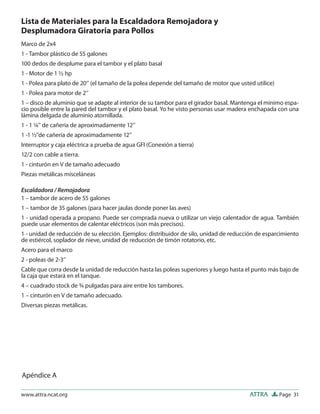 Lista de Materiales para la Escaldadora Remojadora y
Desplumadora Giratoria para Pollos
Marco de 2x4
1 - Tambor plástico de 55 galones
100 dedos de desplume para el tambor y el plato basal
1 - Motor de 1 ½ hp
1 - Polea para plato de 20’’ (el tamaño de la polea depende del tamaño de motor que usted utilice)
1 - Polea para motor de 2’’
1 – disco de aluminio que se adapte al interior de su tambor para el girador basal. Mantenga el mínimo espa-
cio posible entre la pared del tambor y el plato basal. Yo he visto personas usar madera enchapada con una
lámina delgada de aluminio atornillada.
1 - 1 ¼’’ de cañería de aproximadamente 12’’
1 -1 ½’’de cañería de aproximadamente 12’’
Interruptor y caja eléctrica a prueba de agua GFI (Conexión a tierra)
12/2 con cable a tierra.
1 - cinturón en V de tamaño adecuado
Piezas metálicas misceláneas

Escaldadora / Remojadora
1 – tambor de acero de 55 galones
1 – tambor de 35 galones (para hacer jaulas donde poner las aves)
1 - unidad operada a propano. Puede ser comprada nueva o utilizar un viejo calentador de agua. También
puede usar elementos de calentar eléctricos (son más precisos).
1 - unidad de reducción de su elección. Ejemplos: distribuidor de silo, unidad de reducción de esparcimiento
de estiércol, soplador de nieve, unidad de reducción de timón rotatorio, etc.
Acero para el marco
2 - poleas de 2-3’’
Cable que corra desde la unidad de reducción hasta las poleas superiores y luego hasta el punto más bajo de
la caja que estará en el tanque.
4 – cuadrado stock de ¾ pulgadas para aire entre los tambores.
1 – cinturón en V de tamaño adecuado.
Diversas piezas metálicas.




Apéndice A

www.attra.ncat.org                                                                      ATTRA        Page 31
 