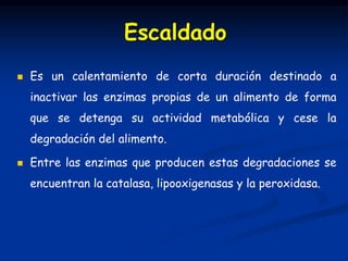 Es un calentamiento de corta duración destinado a
inactivar las enzimas propias de un alimento de forma
que se detenga su actividad metabólica y cese la
degradación del alimento.
 Entre las enzimas que producen estas degradaciones se
encuentran la catalasa, lipooxigenasas y la peroxidasa.
Escaldado
 