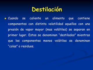  Cuando se caliente un alimento que contiene
componentes con distinta volatilidad aquellos con una
presión de vapor mayor (mas volátiles) se separan en
primer lugar. Estos se denominan “destilados” mientras
que los componentes menos volátiles se denominan
“colas” o residuos.
Destilación
 