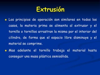  Los principios de operación son similares en todos los
casos, la materia prima se alimenta al extrusor y el
tornillo o tornillos arrastran la misma por el interior del
cilindro, de forma que el espacio libre disminuye y el
material se comprime.
 Mas adelante el tornillo trabaja el material hasta
conseguir una masa plástica semisólida.
Extrusión
 