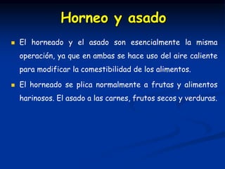  El horneado y el asado son esencialmente la misma
operación, ya que en ambas se hace uso del aire caliente
para modificar la comestibilidad de los alimentos.
 El horneado se plica normalmente a frutas y alimentos
harinosos. El asado a las carnes, frutos secos y verduras.
Horneo y asado
 