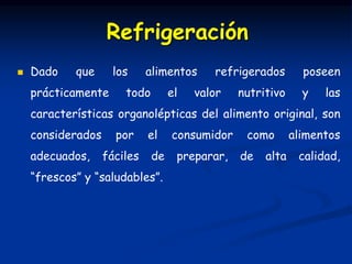  Dado que los alimentos refrigerados poseen
prácticamente todo el valor nutritivo y las
características organolépticas del alimento original, son
considerados por el consumidor como alimentos
adecuados, fáciles de preparar, de alta calidad,
“frescos” y “saludables”.
Refrigeración
 