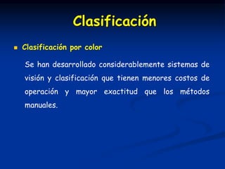  Clasificación por color
Se han desarrollado considerablemente sistemas de
visión y clasificación que tienen menores costos de
operación y mayor exactitud que los métodos
manuales.
Clasificación
 