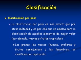  Clasificación por peso
 La clasificación por peso es mas exacta que por
otros métodos y es por ello que se emplea para la
clasificación de aquellos alimentos de mayor valor
(por ejemplo, huevos y frutas tropicales).
 Los granos, las nueces (nueces, avellanas y
frutos semejantes) y las legumbres, se
clasifican por aspiración.
Clasificación
 
