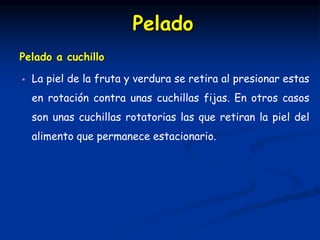 Pelado a cuchillo
 La piel de la fruta y verdura se retira al presionar estas
en rotación contra unas cuchillas fijas. En otros casos
son unas cuchillas rotatorias las que retiran la piel del
alimento que permanece estacionario.
Pelado
 