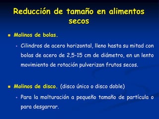  Molinos de bolas.
 Cilindros de acero horizontal, lleno hasta su mitad con
bolas de acero de 2,5-15 cm de diámetro, en un lento
movimiento de rotación pulverizan frutos secos.
 Molinos de disco. (disco único o disco doble)
 Para la molturación a pequeño tamaño de partícula o
para desgarrar.
Reducción de tamaño en alimentos
secos
 