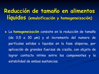  La homogeneización consiste en la reducción de tamaño
(de 0,5 a 30 µm) y el incremento del numero de
partículas solidas o liquidas en la fase dispersa, por
aplicación de grandes fuerzas de cizalla, con objeto de
lograr contacto intimo entre los componentes y la
estabilidad de ambas sustancias.
Reducción de tamaño en alimentos
líquidos (emulsificación y homogeneización)
 