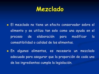  El mezclado no tiene un efecto conservador sobre el
alimento y se utiliza tan solo como una ayuda en el
proceso de elaboración para modificar la
comestibilidad o calidad de los alimentos.
 En algunos alimentos, es necesario un mezclado
adecuado para asegurar que la proporción de cada uno
de los ingredientes cumple la legislación.
Mezclado
 