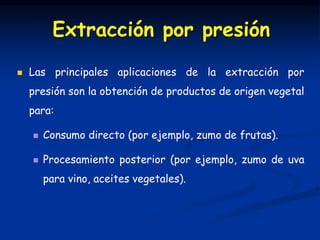  Las principales aplicaciones de la extracción por
presión son la obtención de productos de origen vegetal
para:
 Consumo directo (por ejemplo, zumo de frutas).
 Procesamiento posterior (por ejemplo, zumo de uva
para vino, aceites vegetales).
Extracción por presión
 