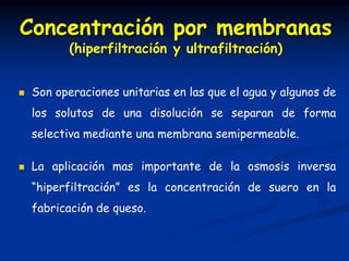  Son operaciones unitarias en las que el agua y algunos de
los solutos de una disolución se separan de forma
selectiva mediante una membrana semipermeable.
 La aplicación mas importante de la osmosis inversa
“hiperfiltración” es la concentración de suero en la
fabricación de queso.
Concentración por membranas
(hiperfiltración y ultrafiltración)
 