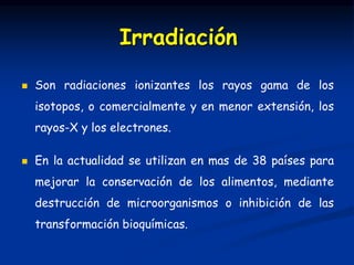  Son radiaciones ionizantes los rayos gama de los
isotopos, o comercialmente y en menor extensión, los
rayos-X y los electrones.
 En la actualidad se utilizan en mas de 38 países para
mejorar la conservación de los alimentos, mediante
destrucción de microorganismos o inhibición de las
transformación bioquímicas.
Irradiación
 