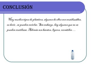 CONCLUSIÓN Hay muchos tipos de plásticos, algunos de ellos son reutilizables, es decir , se pueden reciclar. Sin embargo, hay algunos que no se pueden reutilizar. Además son baratos, ligeros, versátiles …  
